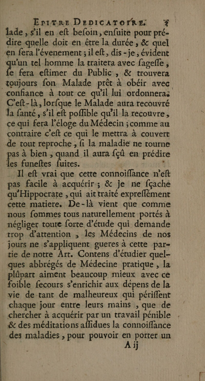 lade , s'il en .eft befoin ,enfuite pour pré- dire quelle doit en être la durée , &amp; quel ‘en fera l'évenement;ileft, dis -je ; évident qu'un tel-homme la traitera avec fagefle , e fera eftimer du Public, &amp; trouvera N confiance à tout ce qu'il lui ordonneras C’eft- à, lorfque le Malade aura recouvré a fanté ,. s’il eft poffible qu’il la recouvre, ce qui fera l'éloge du Médecin ; comme au contraire c'eft ce qui le mettra à couvert de tout reproche ; fi la maladie ne tourne pas à bien ; quand il aura fçû en prédire k ft é Il.eft vrai que cette connoiffance n’eft pas facile à acquérir; &amp; je ne fçache qu'Hippocrate , qui ait traité expreflémenr cette matiere. De-là vient que comme nous fommes tous naturellement portés à négliger toute forte d’étude qui demande trop d'attention ; Îles Médecins de nos jours ne s'appliquent gueres à cette par- tie de notre Art. Contens d'étudier quel- ques abbrégés de Médecine pratique , la plûpart aiment beaucoup mieux avec ce foible fecours s'enrichir aux dépens de la vie de-tant de malheureux qui périffent chaque jour entre leurs mains , que de chercher à acquérir par un travail pénible &amp; des méditations affidues la connoiffance des maladies , pour pouvoir en porter un A ij