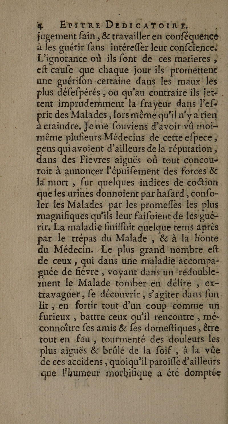 jugement fain , &amp; travailler en conféquence à les guérir fans intéreffer leur éonfciences L’ignorance où ils font de ces matieres ; eft caufe que chaque jour ils’ promettent une guérifon certaine dans les maux les plus défefpérés , ou qu’au contraire ils jets . tent imprudemment la frayeur dans l’efe rit des Malades , lors même qu'il n'y a rien a craindre. Je mé fouviens d’avoir:vû moi= même plufñeurs Médecins de cettéefpece, gens quiavoient d’ailleurs de la réputation, dans dés Fievres aigués où tout concou- roit à annoncer l’épuifement des forces &amp; 14 mort , fur quelques indices de coétion que les urines donnoïent par hafard, confo- ler les Malades par les promeflés les plus magnifiques qu’ils leur faifoient de lés gué- rir. La maladie finiffoit quelque tems après par le trépas du Malade , &amp; à la honte du Médecin. Le plus grand nombre eft de ceux , qui dans une maladie accompa- gnce de fiévre , voyant dans un ‘rédouble- ment le Malade tomber en délire ; ex- travaguer , fe découvrir , s’agiter dans fon lit , en fortir tout d’un coup comme un furieux , battre ceux qu’il rencontre , mé- connoître fes amis &amp; fes domeftiques, être tout en feu, tourmenté des douleurs les plus aiguës &amp; brûlé de la foif , à la vüe de ces accidens , quoiqu'il paroiffe d’ailleurs que l’aumeur morbifique a été domptée