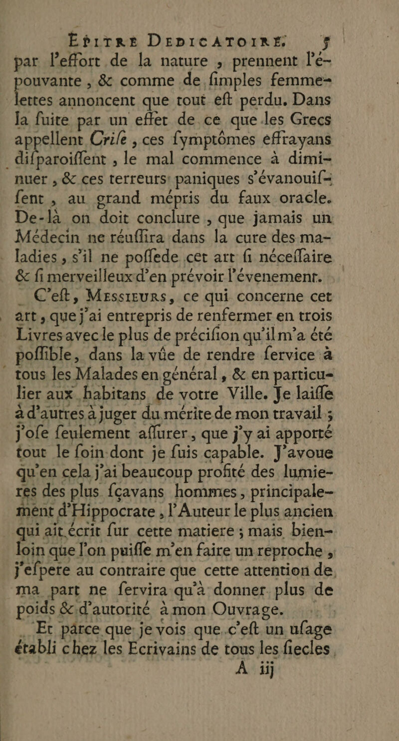 * par l’effort de la nature , prennent le- PARPAne y &amp; comme de fimples femme Ja fuite par un effet de ce que.les Grecs appellent Crile , ces fymptômes effrayans nuer , &amp; ces terreurs! paniques s’évanoui(= fent , au grand mépris du faux oracle. De-là on doit conclure , que jamais un Médecin ne réuflira dans la cure des ma- ladies , s’il ne poffede cet art fi néceffaire &amp; fi merveilleuxd’en prévoir l’évenemenr. _ C’eft, MessrEurs, ce qui concerne cet art, que j'ai entrepris de renfermer en trois Livres avec le plus de précifion qu'ilm’a été poflible, dans la vüe de rendre fervice à tous les Malades en général, &amp; en particu- lier aux habitans de votre Ville. Je laifle à d’aurres à juger du mérite de mon travail; j'ofe feulement aflurer, que jy ai apporté tout le foin-dont je fuis capable. J'avoue qu'en cela j'ai beaucoup profité des lumie- res des plus fçavans hommes, principale- ment d'Hippocrate , Auteur le plus ancien. qui ait.écrit fur cette matiere ; mais bien- loin que l'on puifle m’en faire un reproche j'efpere au contraire que cette attention de. ma part ne fervira qu'a donner plus de poids &amp;;d’autorité àmon Ouvrage. :: !, … Et pârce que: je vois que..c’eft un ufage établi chez les Ecrivains de tous les fiecles, À iÿ