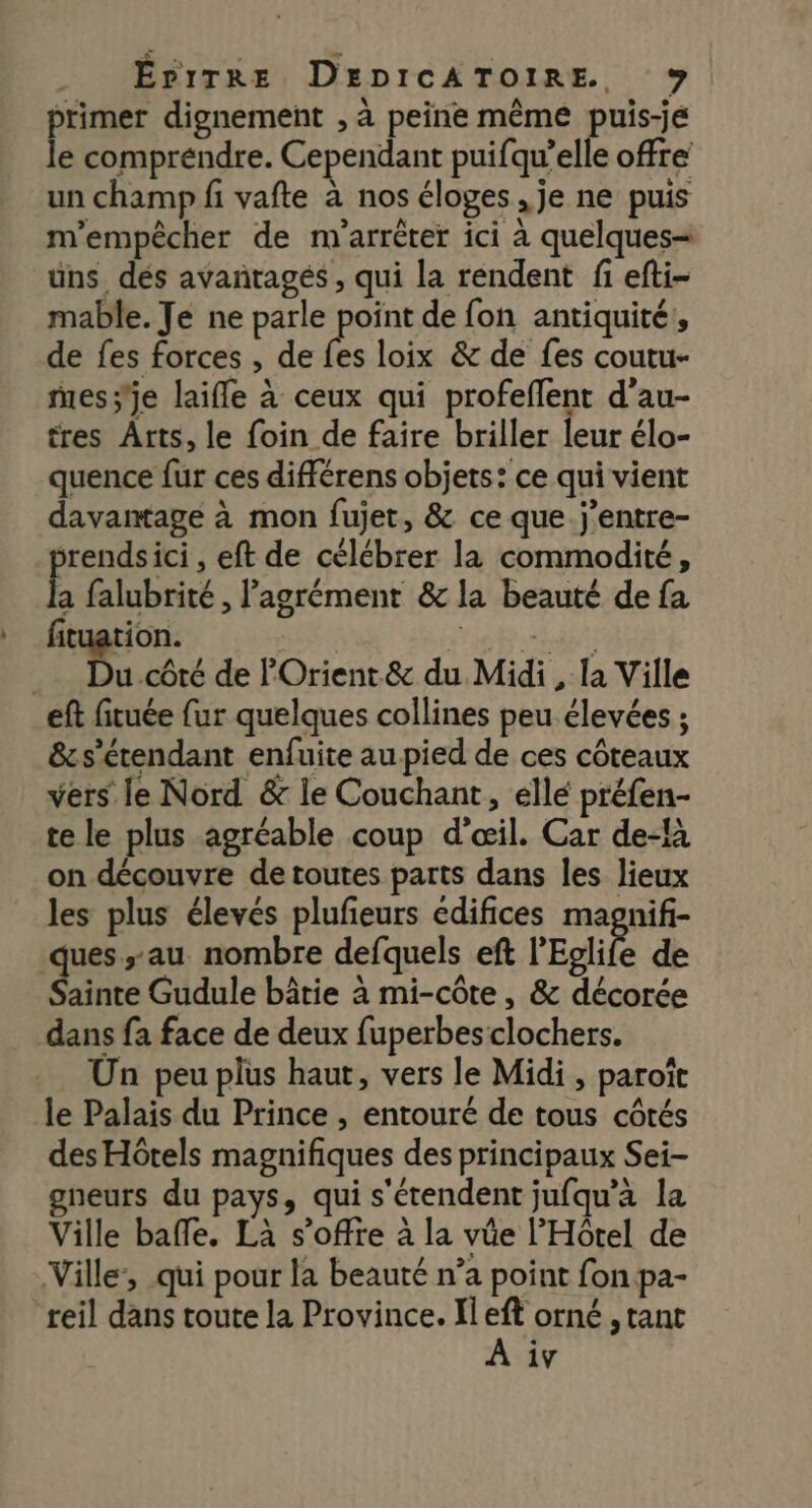 rimer dignement , à peine même puis-je fe compréndre. Cependant puifqu’elle offre un champ fi vafte à nos éloges, je ne puis m'empêcher de m'arrêter ici à quelques= üns dés avañtagés, qui la rendent fi efti- mable. Je ne parle point de fon antiquité, de fes forces , de fs loix &amp; de fes coutu- messe laifle à ceux qui profeflent d’au- tres Arts, le foin de faire briller leur élo- quence fur ces différens objets: ce qui vient davantage à mon fujet, &amp; ce que j’entre- srendsici , eft de célébrer la commodité, a falubrité , l'agrément &amp; la beauté de fa fituation. | PERS _ Du.côté de POrient.&amp; du Midi, la Ville ef fituée fur quelques collines peu élevées ; &amp;s’érendant enfuite au pied de ces côteaux vers le Nord &amp; le Couchant, éllé préfen- te le plus agréable coup d'œil. Car de-là on découvre de toutes parts dans les lieux les plus élevés pluñeurs édifices magnif- ques au nombre defquels eft l’Eolife de Sainte Gudule bâtie à mi-côte, &amp; décorée dans fa face de deux fuperbes clochers. Un peu plus haut, vers le Midi, paroît le Palais du Prince , entouré de tous côtés des Hôtels magnifiques des principaux Sei- gneurs du pays, qui s'étendent jufqu’a la Ville baffe. Là s'offre à la vüe l'Hôtel de Ville, qui pour la beauté n’a point fon pa- iv