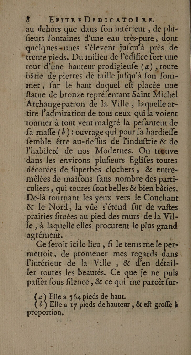 ‘au dehors que dans fon intérieur , de plu- fieurs fontaines d’une eau très-pure, dont _ quelques+unes s’éleveñt jufqu'a près de ‘trente pieds. Du milieu de Pédifice fort une tour d’une hauteur prodigieufe (4) , toute bâtie de pierres de taille jufqu’à fon fom- met, fur le haut duquel eft placée une ftatue de bronze repréfenrant Saint Michel Archangepatron de la Ville ; laquelleat- tire l'admiration de tous ceux qui la voient tourner à tout vent malgré la pefanteur de fa mafle (b) : ouvrage qui pour fa hardiefle femble être au-deflus de l’induftrie &amp; de Phabileté de nos Modernes. On treuve dans les environs plufieurs Eglifes toutes décorées de fuperbes clochers, &amp; entre- mèêlées de maifons fans nombre des parti- culiers , qui toutes font belles &amp; bien bâties. De-là tournant les yeux vers le Couchant &amp; le Nord, la vûe s'étend fur de vaftes rairies fituées au pied des murs de la Vil- Ê x à laquelle elles procurent le plus grand agrément, Ce feroit icile lieu , fi le rems me le per- méttoit, de promener mes regards dans lintérieur de la Ville , &amp; d'en détail- ler toutes les beautés. Ce que je ne puis paller fous filence , &amp; ce qui me paroït fur- (2) Elle a 364 pieds de haut. (&amp;) Elle a 17 pieds de hauteur , &amp; eft grofle à proportion. |