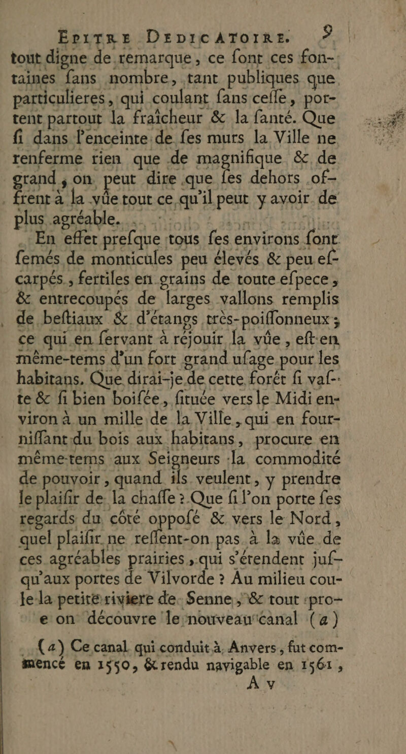 particulieres ,:qui coulant fans celle, por- tent partout la fraîcheur &amp; la fanté. Que fi dans l'enceinte de fes murs la Ville ne grand, on peut dire .que fes dehors .of- plus agréable. femés de monticules peu élevés &amp; peu ef- carpés., fertiles en grains de toute efpece , &amp; entrecoupés de larges vallons remplis de beftiaux &amp; d’étangs très-poiflonneux ; ce qui.en fervant à réjouir la vûe , eften même-tems d’un fort grand ufage pour les habitans. Que dirai-je de cette forêt fi val. te &amp; fi bien boifée, fituée versle Midi en- viron à un mille de la Ville , qui en four- niflantdu bois aux habitans, procure en méême-tems aux Seigneurs :la. commodité de pouvoir , quand ils veulent, y prendre le plaifir de. la chaffe ? Que fi l’on porte fes regards du côté oppolé &amp; vers le Nord, quel plaifir. ne reflent-on pas. à la vûe de ces agréables prairies ,.qui s’érendent juf- qu'aux portes de Vilvorde ? Au milieu cou- le-la petiteriviere de. Senne ;&amp; tout :pro- e on découvre le nouveaucanal (a) (a) Ce canal qui conduit à, Anvers, fut com- mencé en 1550, &amp;rendu navigable en 1561, y