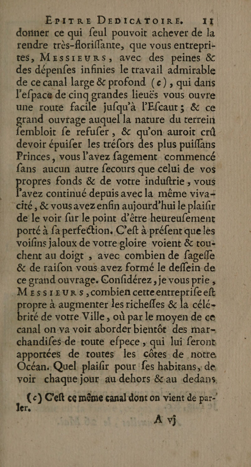 donner ce qui feul pouvoit achever de la rendre très-floriflante, que vous entrepri- tes, Messieurs, avec des peines &amp; des dépenfes infinies le travail admirable de ce canal large &amp; profond (e) , qui dans l’efpace de cinq grandes lieuës vous ouvre une routé facile jufqu’àa l'Efcaut; &amp; ce gas ouvrage auquel la nature du terrein embloit fe refufer, &amp; qu'on auroit crû devoir épuifer les tréfors des plus puiffans Princes, vous l’avez fagement commencé fans aucun autre fecours que celui de vos propres fonds &amp; de votre induftrie ; vous l'avez continué depuis avec la même viva- “cité, &amp; vousavezenfin aujourd’hui le plaifir de le voir fur le point d’être heureufement porté à fa perfettion. C’eft à préfenr que les voifins jaloux de votregloire voient &amp; tou- chent au doigt ; avec combien de fagefle &amp; de raifon vous avez formé le deffein de ce grandouvrage. Confidérez, je vous prie , MeEssrEurs,combien cetteentreprife eft propre à augmenter les richefles &amp; la célé- brité de votre Ville , où par le moyen de ce canal on:va voir aborder bientôt des mar- chandifes-de toute efpece ; qui lui feront apportées de toutes les côtes de notre Océan. Quel plaifir pour fes habitans,. de voir chaque jour au dehors &amp;au dedans. (c}) C'eft ce même canal dont on vient de par Te