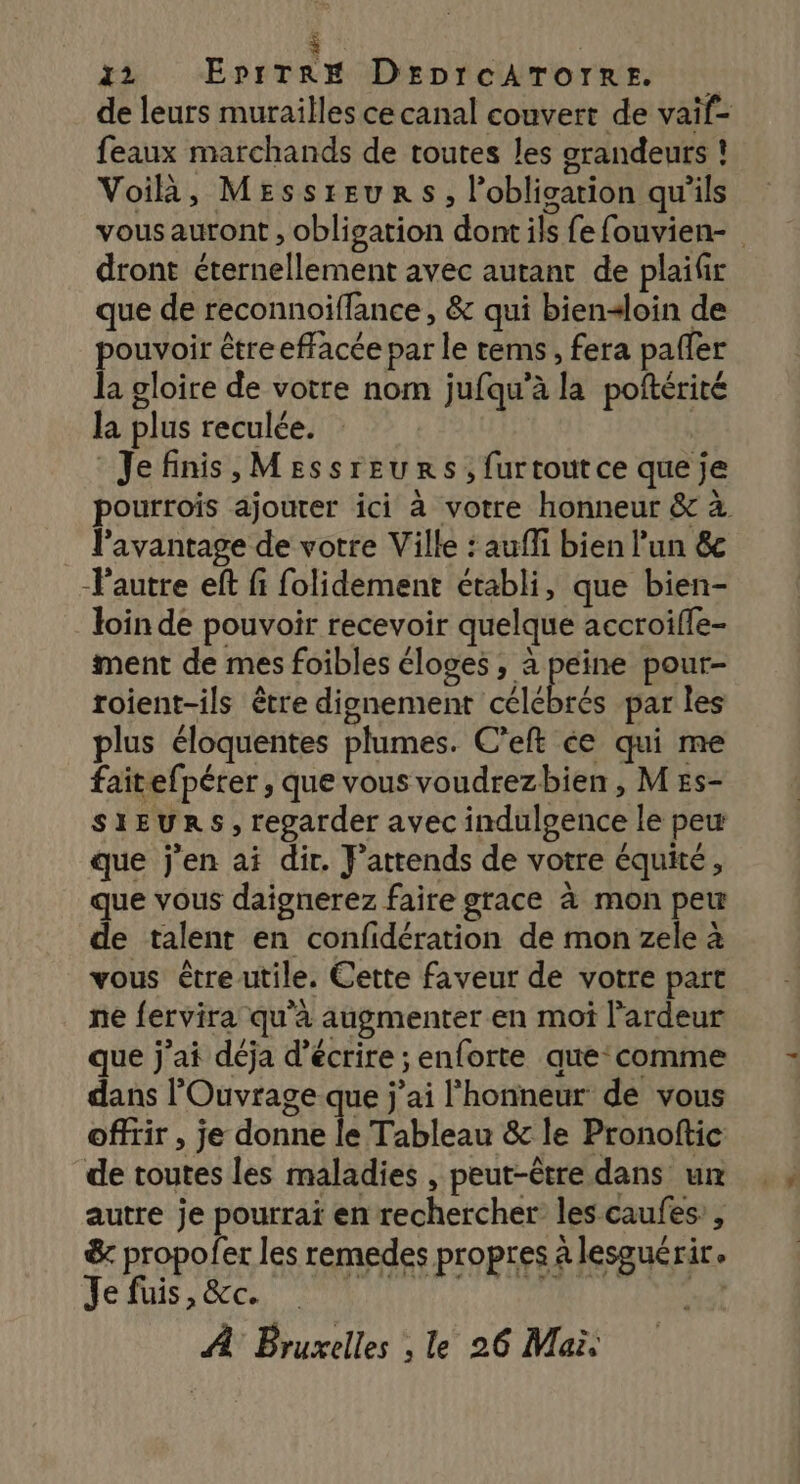 de leurs murailles ce canal couvert de vaïf- feaux marchands de toutes les grandeurs ! Voilà, Messreurs, Pobligarion qu’ils vous auront , obligation dont ils fe fouvien- dront éternellement avec autant de plailr que de reconnoiffance , &amp; qui bien&lt;loin de pouvoir être effacée par le tems, fera pafler la gloire de votre nom jufqu’à la poftérité la plus reculée. Jefinis,Messreurs,furtoutce que je pourrois ajouter ici à votre honneur &amp; à l’avantage de votre Ville : aufli bien l’un &amp;c l'autre eft fi folidement établi, que bien- loin de pouvoir recevoir quelque accroiffe- ment de mes foibles éloges, a peine pour- roient-ils être dignement célébrés par les plus éloquentes plumes. C’eft ce qui me faitefpérer , que vous voudrezbien, M #s- SIEURS$, regarder avec indulgence le peu que j'en ai dir. F’attends de votre équité, que vous daignerez faire grace à mon peu de talent en confidération de mon zele à vous être utile. Cette faveur de votre part ne fervira qu'à augmenter en moi l'ardeur que j'ai déja d'écrire ; enforte que: comme dans l'Ouvrage que j'ai l'honneur de vous offrir , je donne le Tableau &amp; le Pronoftic de toutes les maladies , peut-être dans um autre je pourrai en rechercher les caufes’, &amp; propofer les remedes propres à lesguérir. Je fuis, &amp;c. AL MR OC À Bruxelles , le 26 Mai.