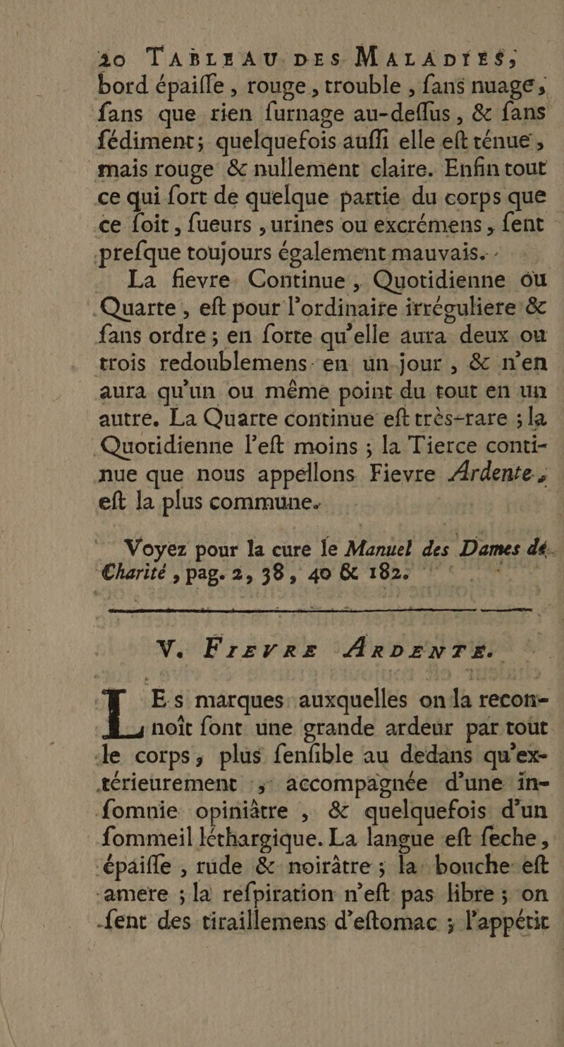 bord épaille , rouge , trouble , fans nuage, fans que rien furnage au-deflus, &amp; fans fédiment; quelquefois auffi elle eft rénue', mais rouge &amp; nullement claire. Enfin tout ce qui fort de quelque partie du corps que ce {oit , fueurs , urines ou excrémens , fent prefque toujours également mauvais. - La fievre Continue , Quotidienne ou Quarte , eft pour l'ordinaire irréculiere’&amp; fans ordre ; en forte qu'elle aura deux ou trois redoublemens-en un-jour , &amp; n'en aura qu'un ou même point du tout en un autre. La Quarte continue eft très-rare ; la Quotidienne left moins ; la Tierce conti- nue que nous appellons Fievre Ardente, eft la plus commune. Voyez pour la cure le Manuel des Dames dé. Charité , pag. 2, 38, 40 &amp; 182 : 1501 V. Frevre ARDENTE. L: Es marques auxquelles on la recon- noït font une grande ardeur par tout Je corps, plus fenfble au dedans qu'ex- térieurement :;: accompagnée d’une ïin- fomnie opiniâtre , &amp; quelquefois d’un fommeil Iéthargique. La langue :eft feche, ‘épäifle , rude &amp; noirâtre ; la: bonche-eft -amere ; la refpiration n’eft pas libre ; on -fent des tiraillemens d’eftomac ; Pappéric