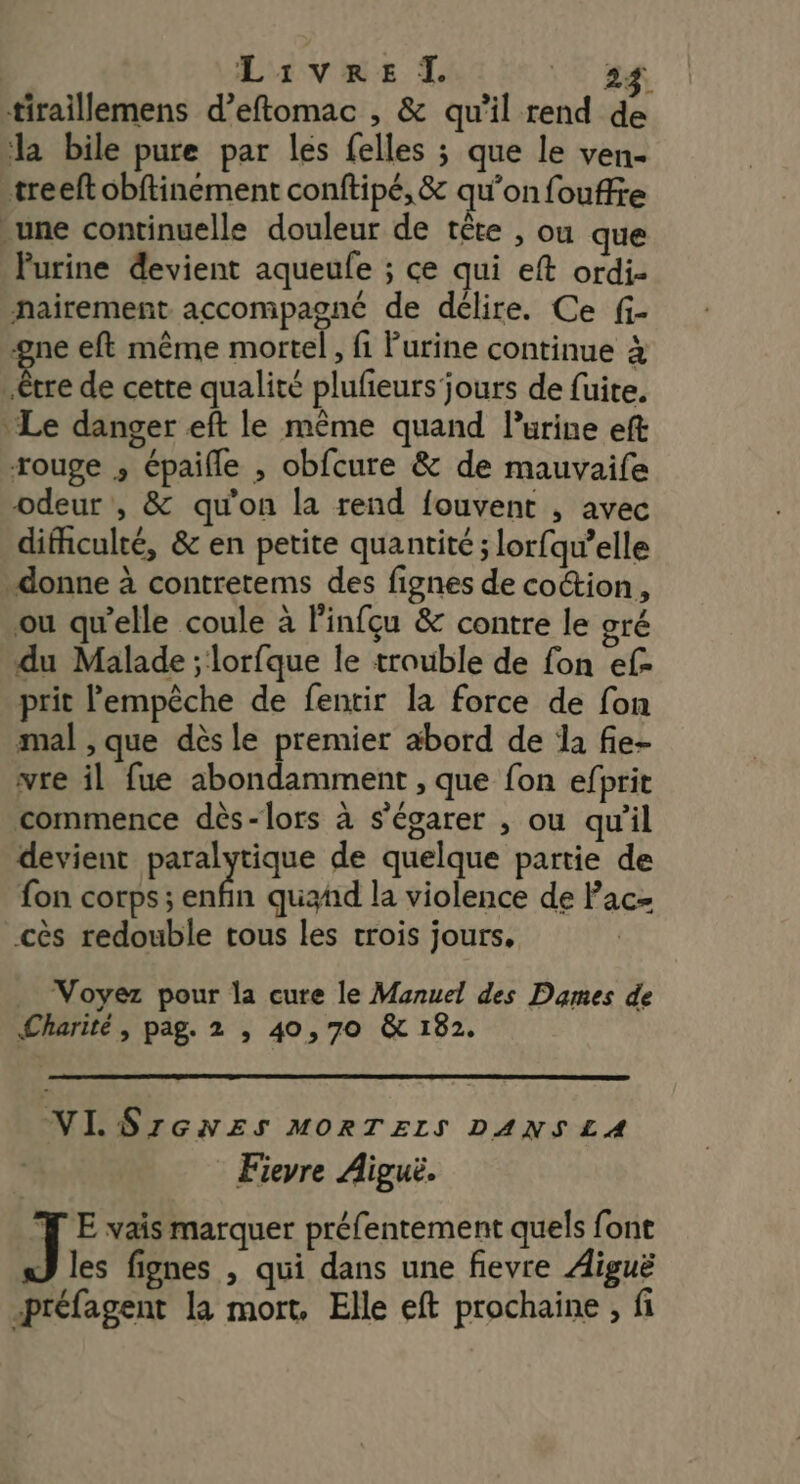 Livre I. VER tiraillemens d’eftomac , &amp; qu'il rend de la bile pure par les felles ; que le ven- treeft obftinement conftipé, &amp; qu'on fouffre une continuelle douleur de tête , ou que Purine devient aqueule ; ce qui eft ordi- nairement accompagné de délire. Ce fi- ‘ne eft même mortel, fi Purine continue à bee de cette qualité plufeurs jours de fuite. Le danger eft le même quand Purine eft rouge ; épaifle , obfcure &amp; de mauvaife odeur , &amp; qu'on la rend fouvent , avec difhculté, &amp; en petite quantité ; lorfqw’elle donne à contretems des fignes de co“ion, ou qu’elle coule à linfçu &amp; contre le gré du Malade ; lorfque le trouble de fon ef- prit l'empêche de fentir la force de fon mal , que dès le premier abord de la fie- vre il fue abondamment , que fon efprit commence dès-lors à s’égarer , ou qu'il devient parie de quelque partie de fon corps; enfin quañd la violence de Pac- cès redouble tous les trois jours, Voyez pour la cure le Manuel des Dames de Charité, pag. 2 , 40,70 &amp; 182. NI. SrGNES MORTELS DANSLA Fieyre Aiguë. J E vais marquer préfentement quels font 3 les fignes , qui dans une fievre Aiguë -préfagent la mort, Elle eft prochaine , fi