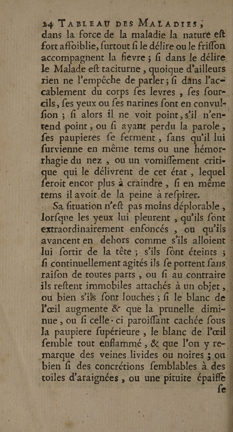 dans la force de la maladie la nature eft fort afoiblie, furtout fi Le délire ou le friflon accompagnent la fievre ; fi dans le délire le Malade eft taciturne , quoique d’ailleurs rien ne l'empêche de parler ; fi däns l’ac= cablement du corps fes levres , fes four-. cils, fes yeux ou fes narines font en convul- fion ; fi alors il ne voit point, s’il n’en tend point ; ou fi ayant perdu la parole, fes paupieres fe ferment , fans qu’il lui furvienne en même tems ou une hémor- rhagie du nez , où un vomiflement criti- que qui le délivrent de cet état , lequel feroit encor plus à craindre , fi en même tems ilavoir de la peine a refpirer. | Sa fituation n’eft pas moins déplorable, ! lorfque les yeux lui pleurent , qu’ils font extraordinairement enfoncés , ou qu'ils. avancent en dehors comme s'ils alloient : lui fortir de la tête; s'ils font éteints ; fi continuellement agités ils fe portent fans » raifon de toutes parts , ou fi au contraire ils reftent immobiles attachés à un objet , # ou bien s'ils font louches ; fi le blanc de : l'œil augmente &amp; que la prunelle dimi- nue , ou fi celle-ci paroïflant cachée fous « la paupiere fupérieure , le blanc de lœil « femble tout enflammé , &amp; que l’on yre-« marque des veines livides ou noïres 3 ou « bien fi des concrétions femblables à des % toiles d'araignées , ou une pituite Dies €
