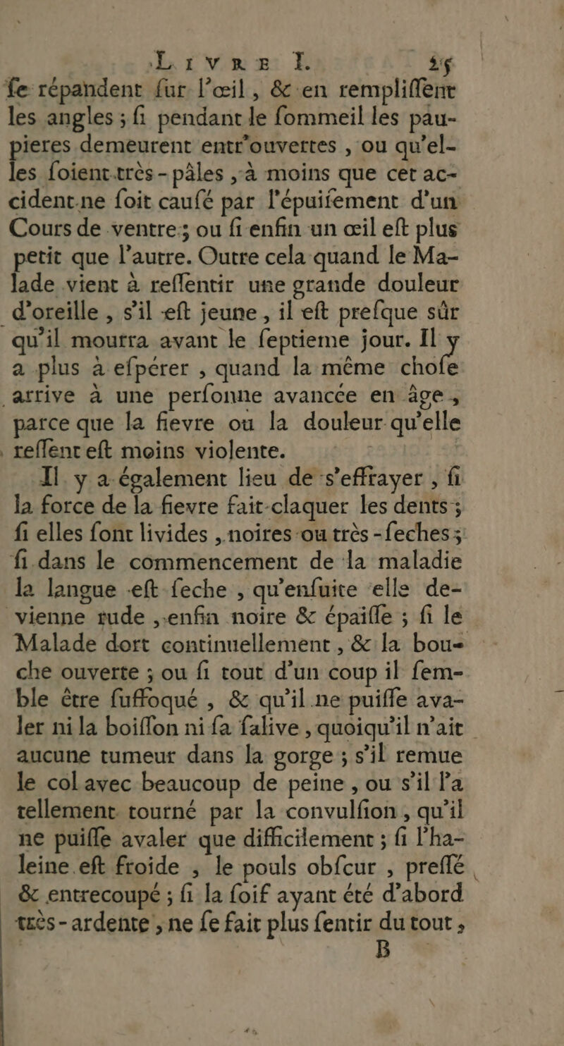 Livez EL :$ fe répandent fur l'œil, &amp; en rempliflent les angles ; fi pendant le fommeil les pau- pieres demeurent entr’ouvettes , ou qu’el- les foient.très -pâles ,-à moins que cer ac- cident.ne foit caufé par l'épuifement d'un Cours de ventre: ou fi enfin un œil eft plus petit que l’autre. Outre cela quand le Ma- lade vient à reflentir une grande douleur d'oreille , s’il ft jeune, il eft prefque sûr qu'il mourra avant le feptieme jour. Her a plus à efpérer , quand la même chofe arrive à une perfonne avancce en âge, parce que la fievre ou la douleur qu’elle reffenteft moins violente. Il y a également lieu de s’effrayer , fi la force de la fievre fait-claquer les dents ; fi elles font livides , noires ou très -feches; fi.dans le commencement de la maladie l2 langue -eft feche , qu'enfuite elle de- vienne rude enfin noïîre &amp; épaifle ; fi le Malade dort continuellement , &amp; la bou che ouverte ; ou fi tout d'un coup il fem- ble être fuffoqué , &amp; qu’il.ne puiffe ava- ler ni la boiffon ni fa falive , quoiqu’il nait aucune tumeur dans la gorge ; s’il remue le col avec beaucoup de peine , ou s’il Pa tellement. tourné par la convulfion , qu’il ne puifle avaler que difficilement ; fi l’ha- leine.eft froide , le pouls obfcur , preflé. &amp; entrecoupé ; fi la foif ayant été d’abord tès-ardente ; ne fe fait plus fentir du tout , | E +