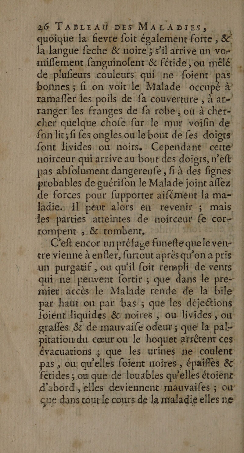 quoique la fievre foit également forte , & la langue feche & noire ; sil arrive un vo miflement fanguinolent & fétide ; ou mêlé de-plufieurs couleurs. qui 1né foient’ pas bonnes ; fi on voit le Malade occupé à ramafler les poils de fa couverture , à ar= ranger les franges de fa robe, où à cher- cher quelque chofe fur le mur voifin de fon lir; fi fes onglesou lebout de fes doigts font livides ou noirs. Cependant cette’ noirceur qui arrive au bout des doigts, n’eft pas abfolument dangereufe , fi à des fignes probables de guérifon le Malade joint aflez de forces pour fupporter aifément la ma- ladie. 1l peut alors en revenir ; mais des parties atteintes de noirceur fe cor- rompent. ;.&: tombent, HO ASUS 4 C’eft encor un préfage funefte queléven- tre vienne à enfer, furtout aprés qu'on a pris un purgatif , ou qu'il foit rempli de vents quine peuvent fortir ; que dans le pre- mier accès le Malade rende de la bile par haut ou par bas ; que les déjeétions toiént diquides & noires , ou livides , ou grafles & de mauvaife odeur; que la pal- pitation du cœur ou le hoquet arrêtent ces évacuations ; que les urines ne coulent pas , ou: qu’elles foient noires , épaifles &c fetides ; on que de louables qu’elles étoient: d’abord, elles deviennent mauvaifes ; ou’ que dans tourle cours de la maladie elles ne