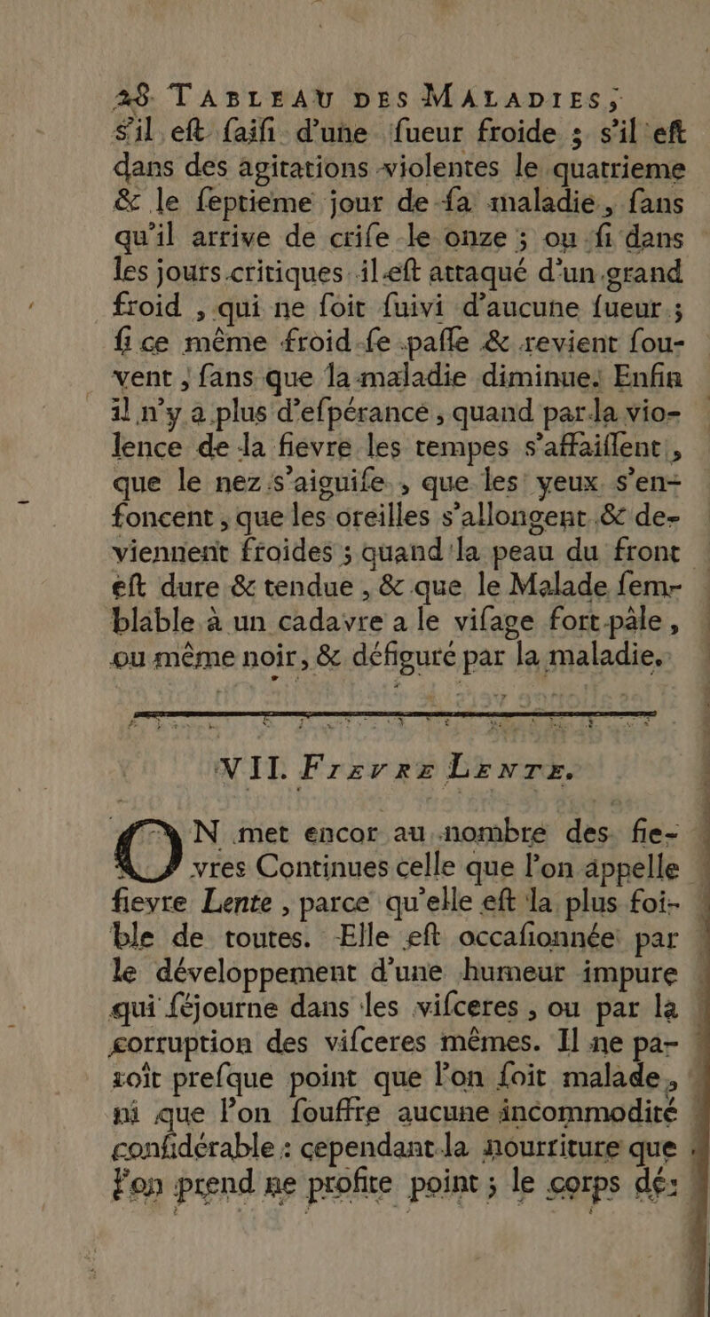 sil eft faifi d’une fueur froide ; s'il'eft dans des agitations violentes le quatrieme &amp; le feptieme jour de fa maladie, fans qu’il arrive de crife le onze ; ou -fi dans les jours.critiques. il-eft attaqué d’un grand froid , qui ne foit fuivi d'aucune fueur.; fice même froid.fe .pafle &amp; revient fou- vent , fans que la maladie diminue: Enfin il n’y a plus d’efpérancé , quand parda vio- lence de da fievre les tempes s’affaiflent, que le nez s’aiguife , que les’ yeux s’en- foncent , que les oreilles s’allongent..&amp; de- viennent froides ; quand'la peau du front eft dure &amp; tendue , &amp; que le Malade fem- . blable à un cadavre a le vifage fort.pale, ou même noir, &amp; défigure par la maladie. AL te à de ED TARN TUE LE NII Frzrrxe Lenre, N met encor au nombre des. fie- AS vres Continues celle que l’on appelle fieyre Lente , parce qu'elle eft la plus foi- « ble de toutes. Elle eft occafionnée: par « le développement d'une humeur impure « qui féjourne dans les vifceres ; ou par le ! gortruption des vifceres mêmes. Il ne par « zoït prefque point que Fon foit malade. “ ni que lon fouffre aucune incommodité ! confidérable : cependant-la nourriture que « Fon prend ne profite point ; le corps dé: |