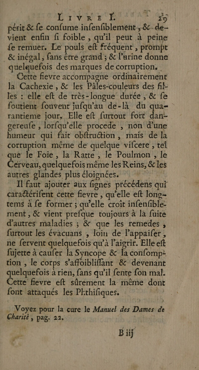 Er ver ER #9 périt & fe confume infenfiblement ; 8. de- vient enfin fi foible , qu'il peut à peine fe remuer. Le pouls eft fréquent , prompt & inégal ; fans être grand ; & l'urine donne quelquefois des marques de corruption. | Cette flevre accompagne ordinairement la Cachexie , & les Pâles-couleurs des fit- les : elle eft de très-longue durée , & fe foutient fouvenr jufqu'au de-là du qua rantieme jour. Elle eft furtout fort dan- gereufe , lorfqu’elle procede , non d’une humeur qui fait obftruction , mais de la corruption même de quelque vifcere ; tel qué le Foie, la Ratte , le Poulmon , le Cerveau, quelquefois même les Reïns, & les autres glandes plus éloignées. PE Il faut ajouter aux fignes précédens qui caraétérifent cette fievre , qu’elle eft lono- tems à fe former ; qu’elle croît infenfble: ment , & vient prefque toujours à la fuite d’autres maladies ; & que les remedes , furtout les évacuans , loin de l’appaifer, ne fervent quelquefois qu’à l’aicrir. Elle eft fujette à caufer la Syncope & la confomp: tion , le corps s’affoibliffant & devenant quelquefois à rien, fans qu’il fente fon mal. Cetre fievre eft sûrement la même dont font attaqués les PEthifiques. | … Voyez pour la cure le Manuel des Dames de Charité, pag. 22. B iiÿ