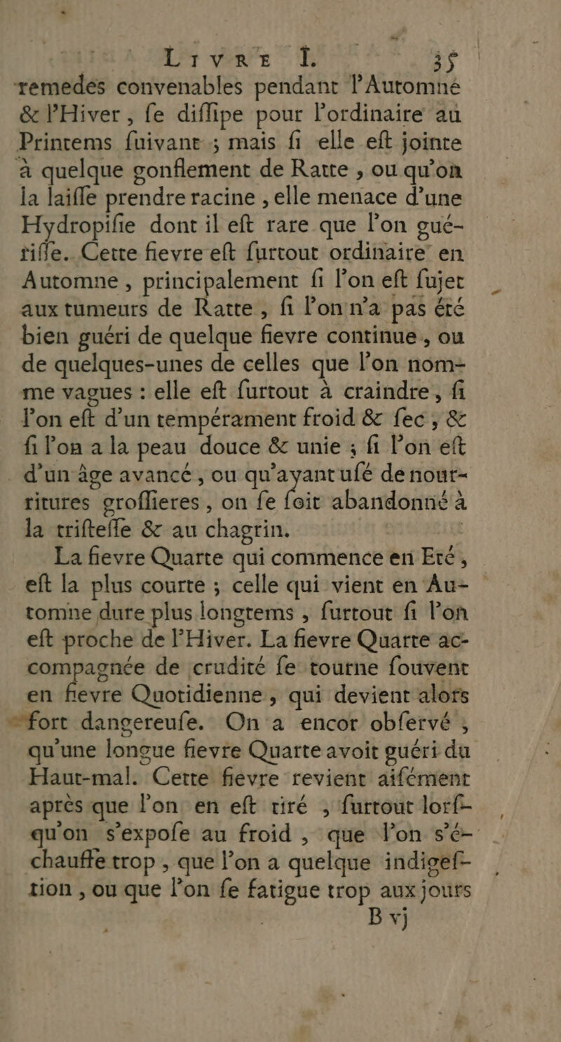 Livre 1 is remedés convenables pendant l'Automné &amp; l’'Hiver , fe diflipe pour l'ordinaire au Printems fuivant ; mais fi lle eft jointe à quelque gonflement de Ratte , ou qu’on la laifle prendre racine , elle menace d’une Hydropife dont il eft rare que l’on gué- rifle. Cette fievre eft furtout ordinaire’ en Automne , principalement fi l’on eft fujet aux tumeurs de Ratte, fi lonn'a pas été bien guéri de quelque fievre continue, ou de quelques-unes de celles que l’on nom- me vagues : elle eft furtout à craindre, fi lon eft d’un tempérament froid &amp; fec ; &amp; fi Pon a la peau douce &amp; unie ; fi l’on eft d’un âge avancé , ou qu'ayant ufé de nour- ritures groflieres , on fe (ait abandonné à la triftefle &amp; au chagrin. t La fievre Quarte qui commence en Eté, eft la plus courte ; celle qui vient en Au- tomne dure plus longtems , furtout fi lon eft proche de l'Hiver. La fievre Quarre ac- compagnée de crudité fe tourne fouvent en fevre Quotidienne , qui devient alors ”fort dangereufe. On a encor obfervé ; qu'une longue flevre Quarte avoit guéri du Haut-mal. Cette fievre revient aifément après que l’on en eft riré , furtout lorf- qu'on s’expofe au froid , que l’on sé chauffe trop , que l’on a quelque indigef- tion , ou que l’on fe fatigue trop aux jours