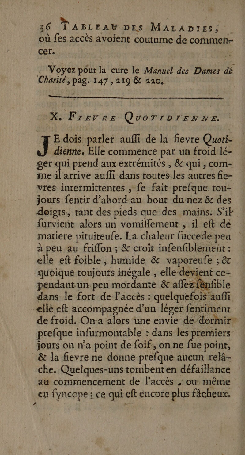 » 36 LABLEAUDES MALADIES; où fes accès avoient coutume de commen cer. Voyez pour la cure le Manuel des Dames dë Charité, pag. 147 , 219 &amp; 220, X. Fzrevrre QvoTrprenxe. E dois parler auffi de la fievre Quoti- J dienne. Elle commence par un froid lé- ger qui prend aux extrémités , &amp; qui, com- me il arrive aufli dans toutes les autres fie- vres inrermittentes , fe fait prefque: rou- jours fentir d’abord au bout du nez &amp; des doigts, rant des pieds que des mains. Si furvient alors un vomiflement , il eft de matiere pituiteufe. La chaleur fuccede peu à peu au friflon ; &amp; croît infenfiblement : elle eft foible , humide &amp; vaporeufe ; &amp; quoique toujours inégale , elle-devient ce- pendantun peu mordante &amp; affez fënfible dans le fort de l'accès : quelquefois auffi ælle eft accompagnée d’un léger fentiment de froid. On-a alors une envie de-dormir* prefque infurmontable : dans les premiers jours on n’a point de foif;, on ne fue point, &amp; la fievre ne donne préfque aucun relà- che. Quelques-uns tombent en défaillance au commencement de l'accès ; où même en fyncope ; ce qui eft encore plus fächeux. ?