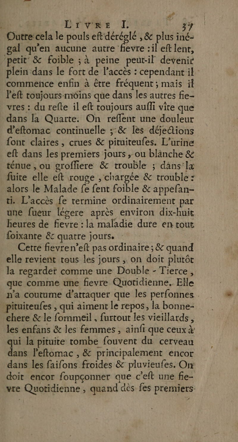 # LOvVRE TJ L 4 Outre’ cela le pouls eftdéréglé , &amp; plus iné- gal qu’en aucune autre Fa :il eft lenr, petit’ &amp; foible ; à peine peut-il devenir plein dans le fort de l’accès : cependant il commeñce enfin à être fréquent ; mais il Peft toujours moins que dans les autres fie- vres : du refte il eft toujours aufli vite que dans la Quarte. On reflent une douleur d’eftomac continuelle ;:&amp; les déjedions font claires, crues &amp; pituiteufes. L’urine eft dans les premiers jours , ou blänche &amp; ténue , ou grofliere &amp; trouble ; dans’la fuite elle eft rouge , chargée &amp; trouble : alors le Malade fe fent foible &amp; appefan- ti L'accès fe termine ordinairement par une fueur légere après environ dix-huit heures de fievre : la maladie dure en tout foixante &amp; quatre jours. Cette fievren’eft pas ordinaire ; &amp; quand elle revient tous les jours ;. on doit plutôr la regarder comme une Double - Tierce, que comme une fievre Quotidienne. Elle n’a coutume d'attaquer que les perfonnes . pituiteufes , qui aiment le repos, la bonne- chere &amp; le fommeil , furtour les vieillards, les enfans &amp; les femmes , ainfi que ceux à qui la pituite tombe fouvent du cerveau dans l’eftomac , &amp; principalement encor dans les faifons froides &amp; pluvieufes. On doit encor foupçonner que c'eft une fie- wre Quotidienne , quand dès fes premiers