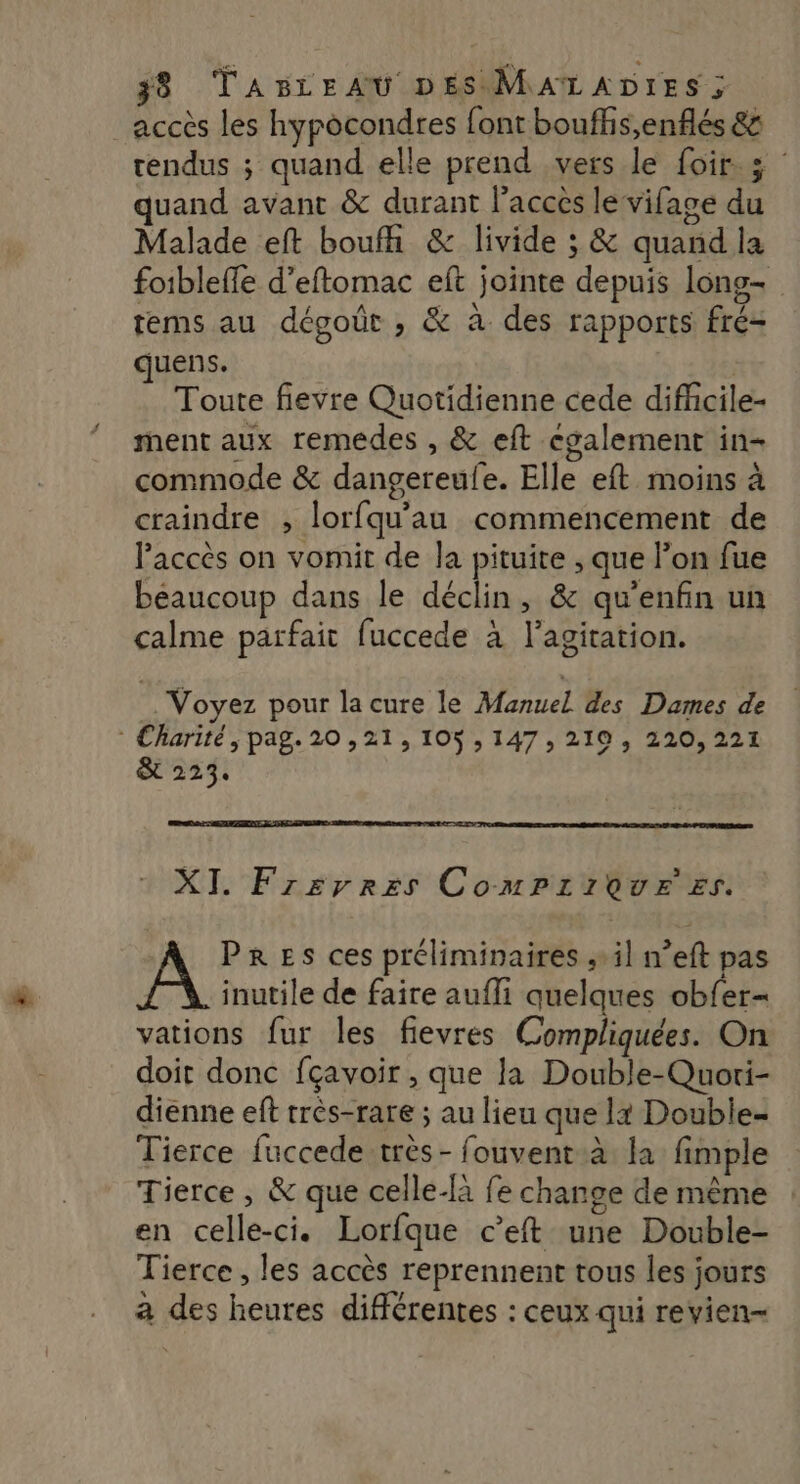 accès les hypocondres font bouffis,enflés 85 rendus ; quand elle prend vers le Loir. 5 : uand avant &amp; durant lacces le vifase du Malade eft boufh &amp; livide ; &amp; quand la foibleffe d’eftomac eft jointe depuis lons- tems au dégoût , &amp; à des rapports fré= quens. Toute fievre Quotidienne cede difficile- ment aux remedes , &amp; eft cgalement in- commode &amp; dangereufe. Elle eft moins à craindre , lorfqu'au commencement de l'accès on vomit de la pituite , que l’on fue beaucoup dans le déclin, &amp; qu’enfin un calme parfait fuccede à l'agitation. Voyez pour la cure le Manuel des Dames de : Charité, pag. 20,21, 105,147, 219, 220,221 &amp; 223. XI. Frerres ComPriQure #s. PRES ces préliminaires ; il n’eft pas . inutile de faire aufli quelques obfer- vations fur les fievres Compliquées. On doit donc fçavoir , que la Double-Quori- dienne eft très-rare ; au lieu que lt Double- Tierce fuccede très - fouvent à la fimple Tierce , &amp; que celle-là fe change de même en celle-ci. Lorfque c’eft une Double- Tierce , les accès reprennent tous les jours à des heures différentes : ceux qui revien-
