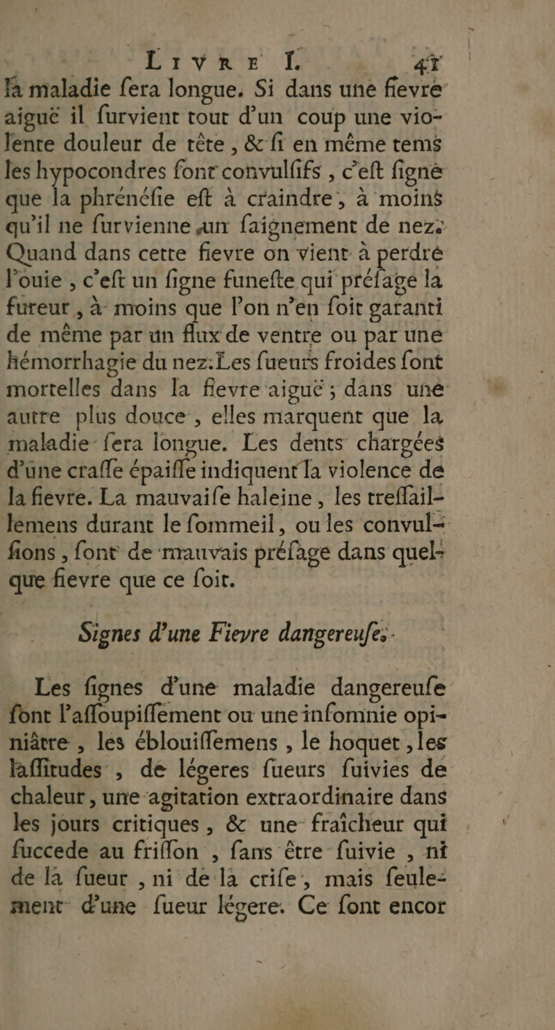 Livre I. 4T à maladie fera longue. Si dans une flevre’ aigue il furvient tout d’un coup une vio- lenre douleur de tête , &amp; fi en même tems les hypocondres fonr convulfifs , ’eft figné que fi phrenéfie eft à craindre, à moins qu’il ne furvienne «nr faignement de nez: Quand dans cette fievre on vient à perdrè Fouie , c’eft un figne funefte a ph re la fureur , à moins que l’on n’en foit garanti de même par un flux de ventre ou par une kémorrhagie du nez:Les fueurs froides font mortelles dans la flevre aiguë ; dans une autre plus douce , elles marquent que la maladie fera longue. Les dents chargées d’une crafle épaifle indiquent la violence de la fievre. La mauvaife haleine, les treflail- lémens durant le fommeil, ou les convul= fions , font de mauvais préfage dans quel: que fievre que ce foit. Signes d’une Fieyre dangereufes. Les fignes d'une maladie dangereufe font l’afloupiffement ou une infomnie opi- niâtre , les éblouifflemens , le hoquet , les Rffitudes , de légeres fueurs fuivies de chaleur , une ‘agitation extraordinaire dans les jours critiques, &amp; une fraîcheur qui fuccede au friflon , fans être fuivie , nt de là fueur , ni de là crife, mais feule: ment dune fueur Kgere. Ce font encor