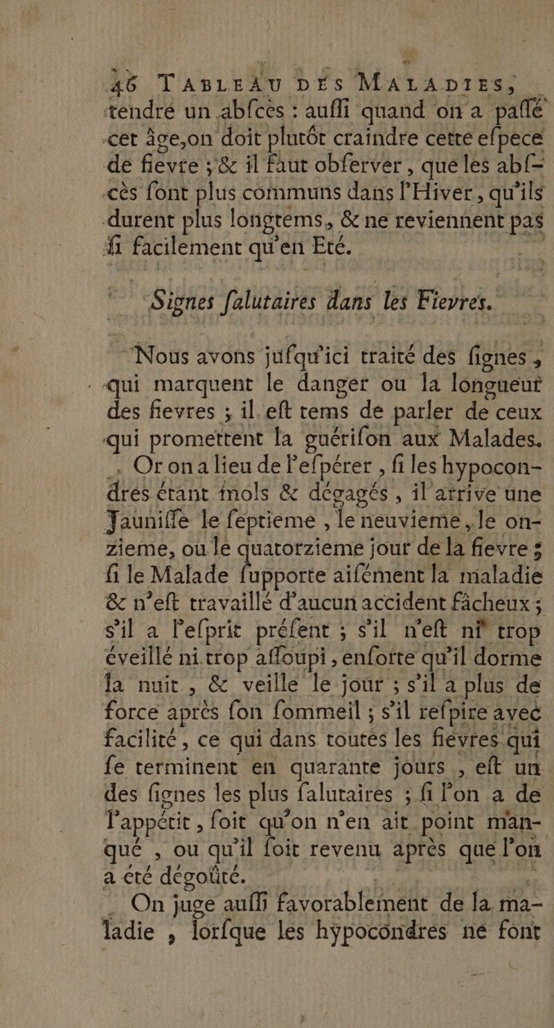 tendré un abfcés : aufli quand on a pafñlé cet âge,on doit plutôt craindre cette efpece de fievte ;'&amp; il faut obferver , qué les ab{= cès font plus communs dans l'Hiver, qu'ils durent plus longtems, &amp; ne reviennent pas #1 facilement qu'en Eté. Signes felutaires dans les Fievres.. “Nous avons jufqu'ici traité des fignes, Qui marquent le danger ou la longueur des flevres ; il.eft tems de parler de ceux qui promettent la guérifon aux Malades. Orona lieu de Fefpérer , fi les hypocon- drés érant nols &amp; dégagés , il atrive une Jaunifle le feptieme , le neuvieme ,.le on- zieme, où le quatorzieme jour de la fievre : fi le Malade atibôte aifément la maladie &amp; n’eft travaillé d'aucun accident fâcheux; s’il a lefprit préfent ; s’il n'eft nf trop éveillé ni. trop affoupi , enfotte qu’il dorme fa nuit, &amp; veille le jour ; s’il a plus de force apres fon fommeil ; s’il refpire avec facilité, ce qui dans toutes les fièvres qui fe terminent en quarante jours , eft un des fignes les plus falutaires ; fi Pon à de l'appétit , foit qu'on n’en ait point man- qué , ou qu'il foit revenu après que l’on a cté dégoût. if. ape On juge auffi favorablement de la ma- Tladie , lorfque les hypocondres né font