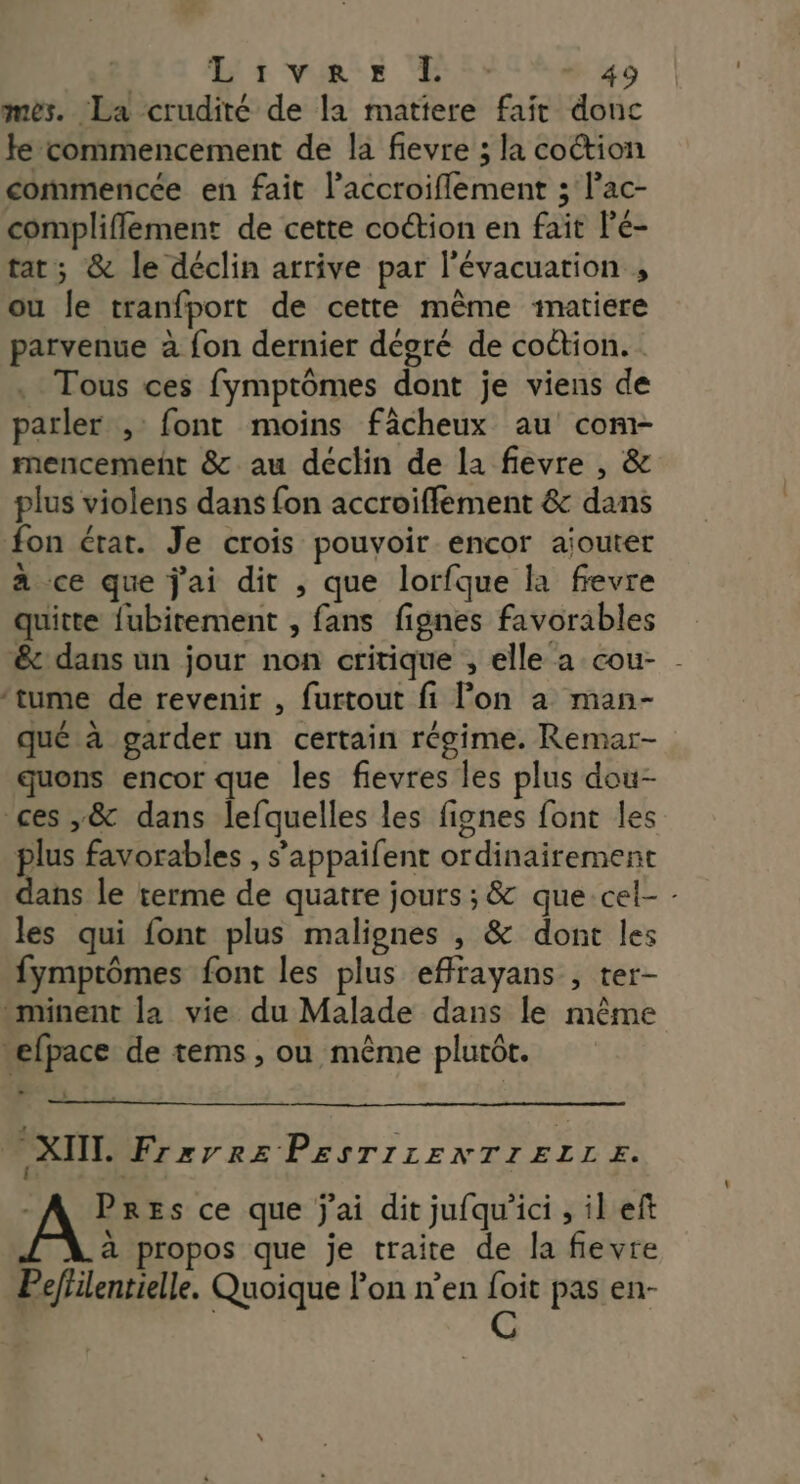 Li var Bee mes. La crudité de la matiere fait donc fe commencement de la fievre ; la coétion commencée en fait l’accroiflement ; l’ac- complifflément de cette coétion en fait lé- tat; &amp; le déclin arrive par l'évacuation , ou le tranfport de cette même matiere parvenue à fon dernier dégré de coction. Tous ces fymptômes dont je viens de parler , font moins fâcheux au com- mencemenñt &amp; au déclin de la fievre , &amp; plus violens dans fon accroiffement &amp; dans fon érat. Je crois pouvoir encor ajouter à ce que j'ai dit , que lorfque la frevre quitte fubirement , fans fignes favorables &amp;c dans un jour non critique , elle a cou- - ‘tume de revenir , furtout fi Pon à man- qué à garder un certain régime. Remar- quons encor que les fievres les plus dou- ces ,&amp; dans lefquelles les fignes font les plus favorables , s’appaifent ordinairement dans le terme de quatre jours ; &amp; que-cel- - les qui font plus malienes , &amp; dont les fymptômes font les plus effrayans , ter- -minent la vie du Malade dans le même “efpace de tems, ou même plutôt. Le 3 XTIT. Frzxrre PESTILENTIELLE. - A Pres ce que j'ai dit jufqu'ici , il eft à propos que je traite de la fievre Peffilentielle. Quoique Pon n’en foit pas en- | | C |