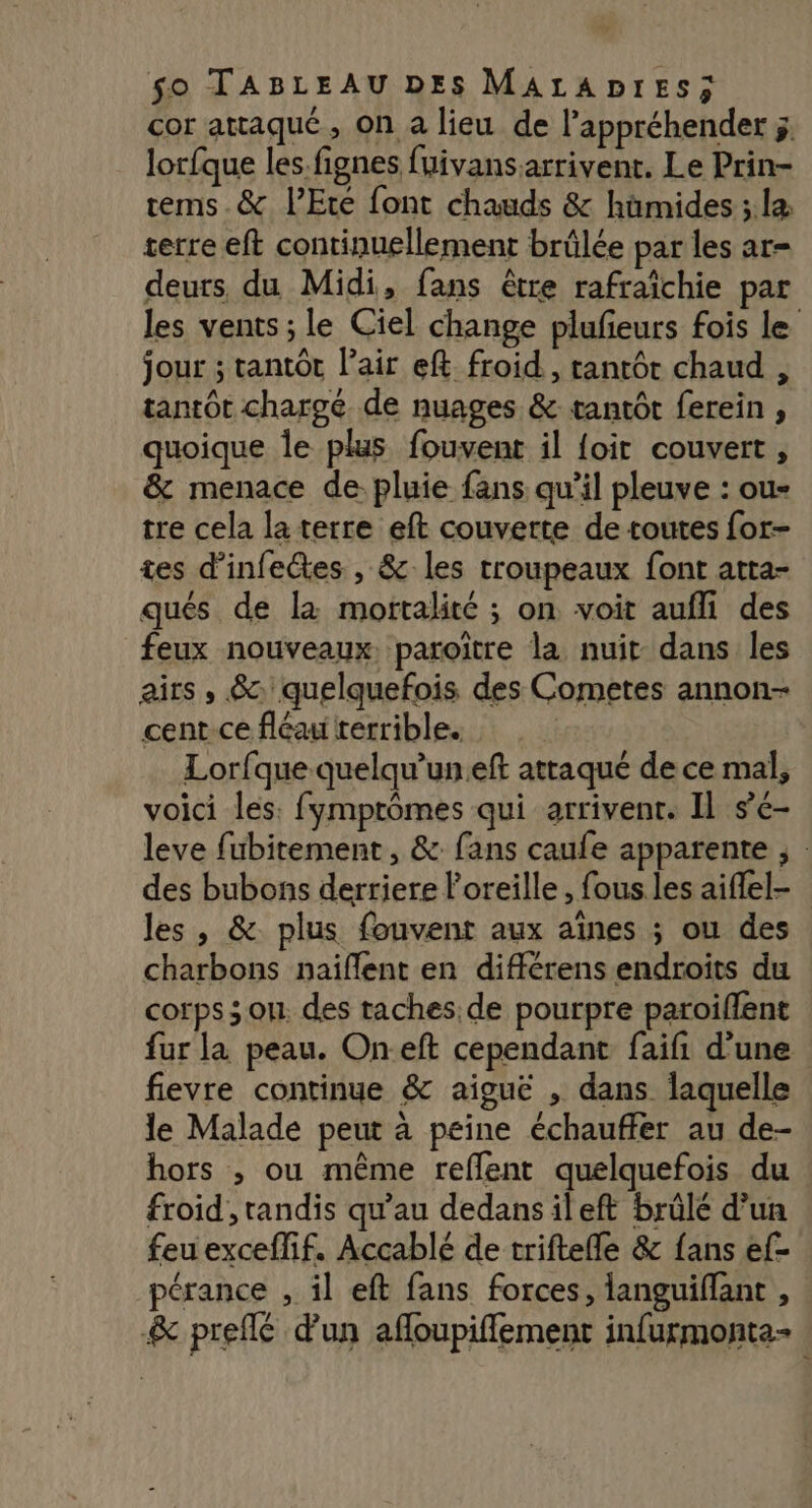 cor attaqué, On a lieu de l’appréhender ;, lorfque les.fignes fuivansarrivent. Le Prin- tems.&amp; l'Eté font chauds &amp; hümides ;.læ serre eft continuellement brûlée par les ar deurs du Midi, fans être rafraïchie par les vents ; le Ciel change plufeurs fois le jour ; tantôt l'air ef froid, tantôt chaud , tantôt chargé de nuages &amp; tantôt ferein , quoique le plus fouvent il {oit couvert, &amp; menace de pluie fans qu'il pleuve : ou- tre cela la terre eft couverte de toutes for- tes d’infeétes , &amp; les troupeaux font atta- qués de là mortalité ; on voit aufli des feux nouveaux. paroitre la nuit dans les airs , &amp; quelquefois des Cometes annon- cent-ce fléau rerrible. Lorfque quelqu’uneft attaqué de ce mal, voici les: fymptômes qui arrivent. Il se- leve fubitement , &amp;: fans caufe apparente ; : des bubons derriere l'oreille , fous les aiflel- les , &amp;. plus fouvent aux aines ; ou des charbons naiflent en différens endroits du corps 3 ou. des taches.de pourpre paroiffent fur la peau. Oneft cependant faifi d'une fievre continue &amp; aiguë , dans laquelle le Malade peut à peine échauffer au de- hors ; ou même reflent quelquefois du froid, tandis qu'au dedans ileft brûlé d’un feu exceffif. Accablé de triftefle &amp; fans ef- pérance , il eft fans forces, languiflant , &amp; preflé d'un afloupiffement infurmonta-