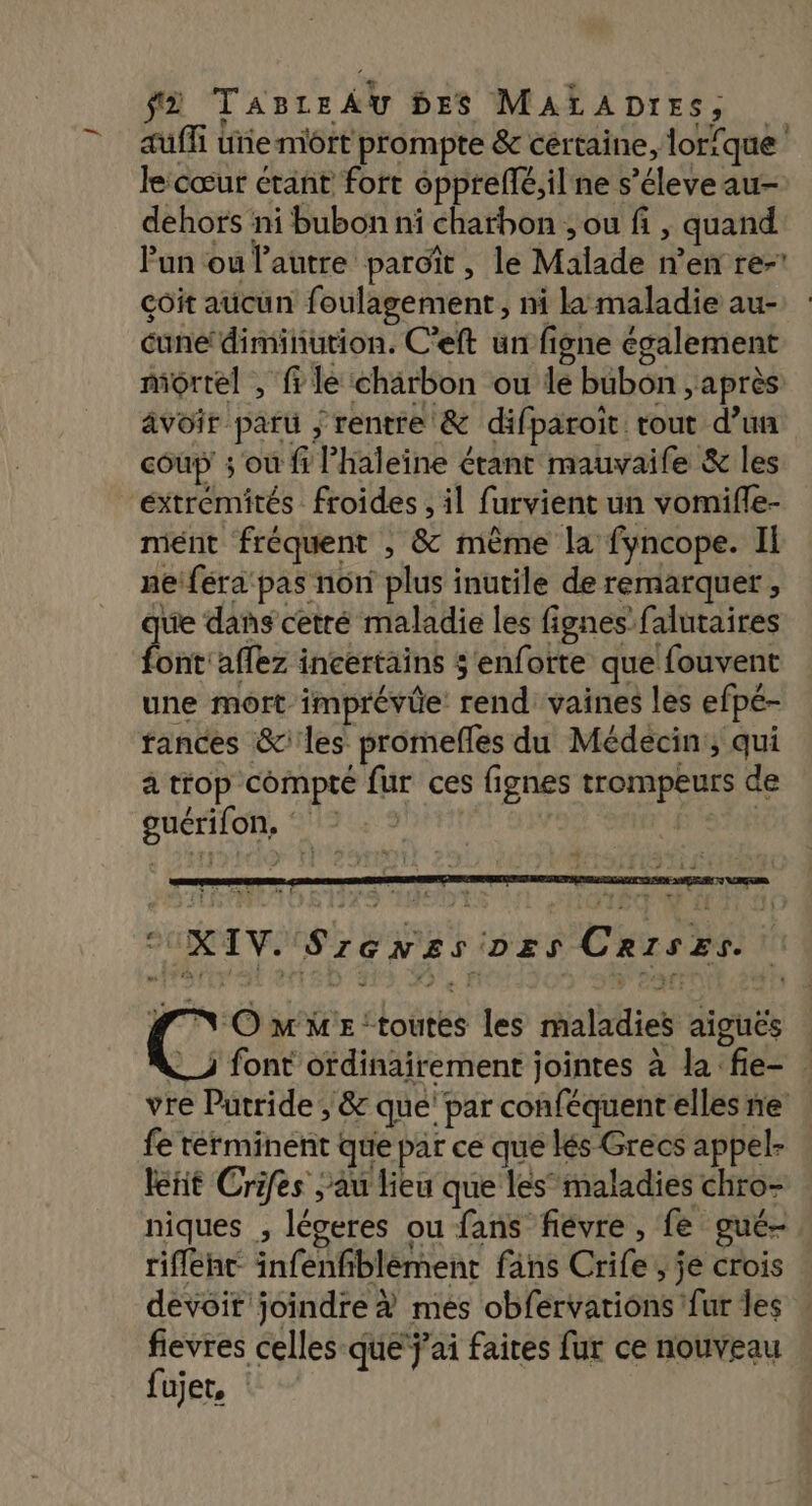 — auffi ue môrt prompte &amp; cértaine, lorique lecœur étant fort opprellé,ilne s’éleve au- dehors ni bubon ni charbon ; ou fi , quand Fun ou l’autre paroïît, le Malade n’en re- çôit aucun foulagement, ni la maladie au- cune‘ diminution. C'eft un figne également mortel , file charbon ou le bubon , après: avoir paru ; rentre &amp; difparoit tout d’un coup ; ou fi Phaleine étant mauvaile &amp; les mént fréquent , &amp; même la fyncope. II neiféra pas non plus inutile de remarquer , ue dans cetré maladie les fignes falutaires ire affez incertains $'enforte que fouvent une mort imprévie rend vaines les efpé- fances &amp; les promefles du Médecin; qui a trop compté fur ces fignes trompeurs de guérifon, | CUXIV. Szenzs ozs Crises. rs me “toutes les maladies aiguës _) font ordinairement jointes à la fie- | vre Putride, &amp; que’ par conféquent elles ne fe terminent que par ce que lés Grecs appel- leñit Crifes au lieu que les maladies chro- rifleht infenfiblèment fans Crife, je crois devoit joindre # mes obfervations fur les fievres celles que j'ai faites fur ce nouveau fujet,