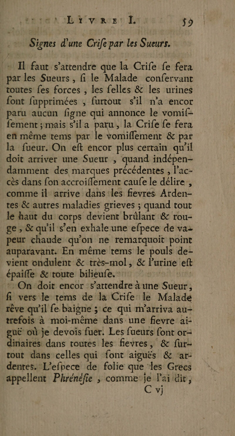 INTER IS SE UIE fo Signes d'une Crife par les Sueurs. + Il faut s'attendre que la Crife fe fera par les Sueurs , fi le Malade confervant toutes fes forces , les felles &amp; les urines font fupprimées , furtout sil n'a encor paru aucun figne qui annonce le vomif- fement ÿmais s’ila paru, la Crife fe fera eñ même tems par le vomiflement &amp; par la fueur. On eft encor plus certain qu'il doit arriver une Sueur , quand indépen- damment des marques précédentes , l'ac- cès dans fon accroiflement caufe le délire , comme il atrive dans les fievres Arden- tes &amp; autres maladies grieves ; quand tout le haut du corps devient brûlant &amp; rou- ge , &amp; qu’il s’en exhale une efpece de vai peur chaude qu'on ne remarquoit point auparavant. En même tems le pouls de- vient ondulent &amp; très-mol, &amp; l’urine eft épaifle &amp;toute bilieufe. 1°: * On doit encor s'attendre à une Sueur, fi vers le tems de la Crife le Malade rêve qu'il fe. baigne ; ce qui m'arriva au trefois à moi-même dans une fievre ai- guëè où je devois fuer. Les fueuts font or- dinaires: dans routes les fievres, &amp; fur- tout dans celles qui font aiguës &amp; ‘ar: dentes. L’efbece de folie que les Grecs appellent Phrénéfie , comme je l'ai üie, C vj