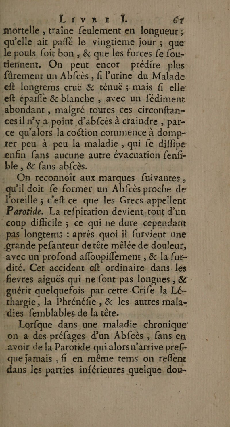 | Lrvre Ï Gr mortelle , traîne feulement en longueur; qu’elle ait pafñlé le vingtieme jour ; que: le pouls foit bon ; &amp; que les forces fe fou- tiennent, On peut encor prédire plus fürement un Abfcès, fi l'urine du Malade €ft longtems cruë &amp; ténuë ; mais fi elle: eft éparfle &amp; blanche ; avec un fédiment abondant , malgré toutes ces circonftan- cesil n’y a point d’abfcès à craindre , par- ce qu'alors la coétion commence à domp- ter peu à peu la maladie ;, qui fe diflipe ænfin fans aucune autre évacuation fenfi- ble , &amp; fans ab{cès. . On reconnoït aux marques fuivantes , qu’il doit fe former un Abfcès proche de loreille ; c’eft ce que les Grecs appellent Parotide. La refpiration devient.tout d’un coup difficile ; ce qui ne dure cependant _ pas longtems : après quoi il furvient une grande pefanteur de tête mêlce de douleur, avec un profond affoupiffement , &amp; la fur- dité. Cer accident eft ordinaire dans lés fievres aiguës qui ne font pas longues , &amp; guérit quelquefois par cette Crife la Lé- thargie, la Phrénéfe , &amp; les autres mala- “dies femblables de la tête. Lorfque dans une maladie chronique: on à des préfages d’un Abfcès , fans en avoir de la Parotide qui alorsn’arrive pret . que jamais , fi en même tems on reflent dans les parties inférieures quelque dou-