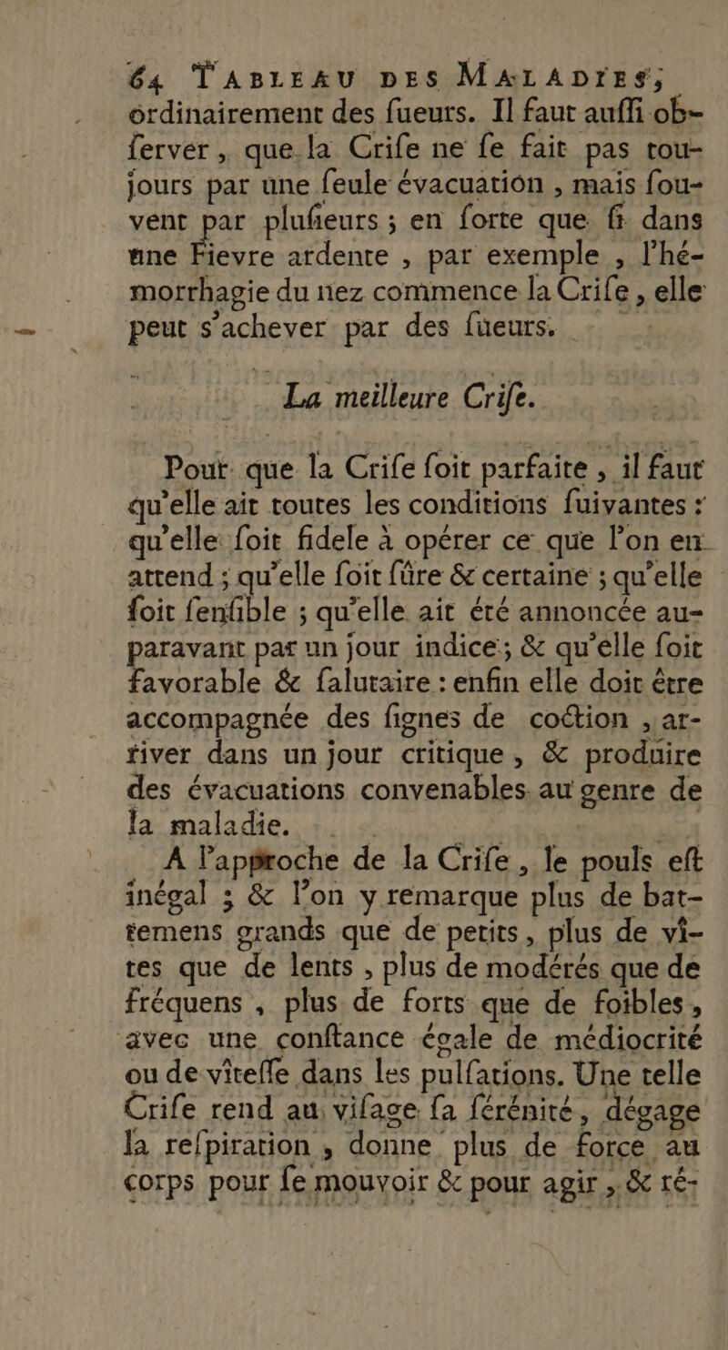 ordinairement des fueurs. Il faut auffi ob- ferver , que. la Crife ne fe fait pas tou- jours par une feule évacuation , mais fou- vent Feu plufeurs ; en forte que f dans une Fievre ardente , par exemple , l'hé- morrhagie du nez commence la Crife , elle peut s'achever par des füeurs. k La meilleure Crife. Pout: que la Crife foit parfaite , il faut qu'elle ait toutes les conditions fuivantes : qu'elle: foit fidele à opérer ce que l’on en attend ; qu’elle foit füre &amp; certaine ; qu’elle {oit fenfble ; qu’elle ait été annoncée au- paravant par un jour indice; &amp; qu’elle foit favorable &amp; faluraire : enfin elle doit être accompagnée des fignes de coétion , ar- fiver dans un jour critique, &amp; produire des évacuations convenables. au genre de la maladie. | Mt A Paproche de la Crife , le pouls eft inégal ; &amp; l’on y remarque plus de bat- temens grands que de petits, plus de vi- tes que de lents , plus de modérés que de fréquens , plus de forts que de foibles, avec une conftance égale de médiocrité ou de vitefle dans les pulfations. Une telle Crife rend au: vifage [a {érénité, dégage la refpiration , donne plus de force au corps pour fe mouvoir &amp; pour agir ,.&amp; té-