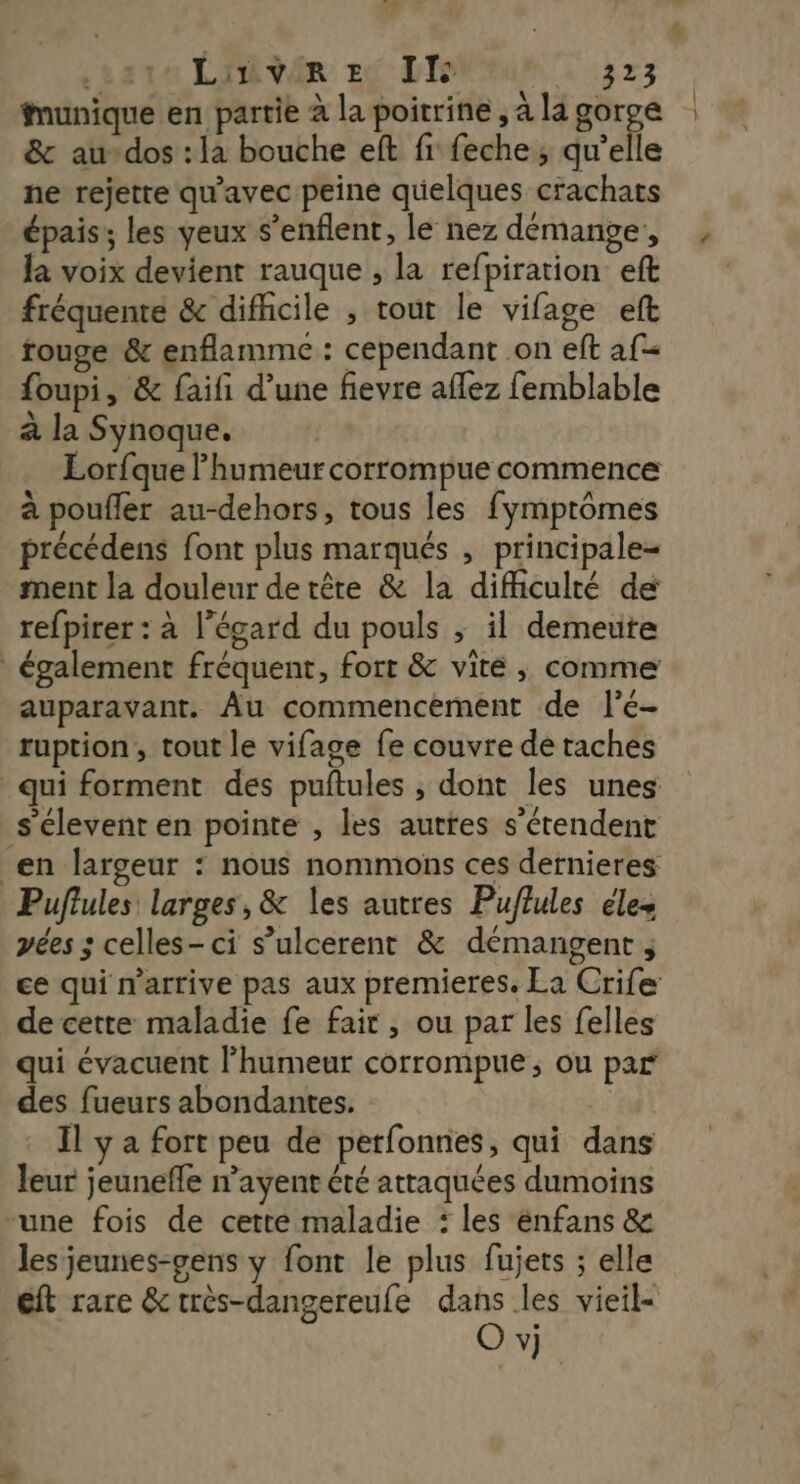 munique en partie à la poitrine , à la gorge & au-dos : la bouche eft fi feche; qu’elle ne rejette qu'avec peine quelques crachats épais; les yeux s’enflent, le nez démange, la voix devient rauque , la refpiration eft fréquente & difiicile , tout le vifage eft rouge & enflamme : cependant on eft af foupi, & faifi d’une fievre aflez femblable à la Synoque. Lorfque humeur corrompue commence à poufler au-dehors, tous les fymptômes précédens font plus marqués , principale= ment la douleur detêre & la difficulté de refpirer : à l'égard du pouls ; il demeute également fréquent, fort & viré , comme auparavant. Âu commencement de l’é- ruption , tout le vifage fe couvre de taches qui forment des puftules , dont les unes s'élevent en pointe , les autres s'étendent en largeur : nous nommons ces dernieres Puffules: larges, & les autres Puffules éles pées ; celles-ci s’ulcerent & démangent ; ce qui m'arrive pas aux premieres. La Crife de cette maladie fe fair , ou par les felles qui évacuent l’humeur corrompue,; ou par des fueurs abondantes. | Il y a fort peu de petfonnes, qui dans leur jeunefle n’ayent été attaquées dumoins une fois de cette maladie : les enfans & les jeunes-gens y font le plus fujets ; elle eft rare &très-dangereufe dans les vieil- O vj