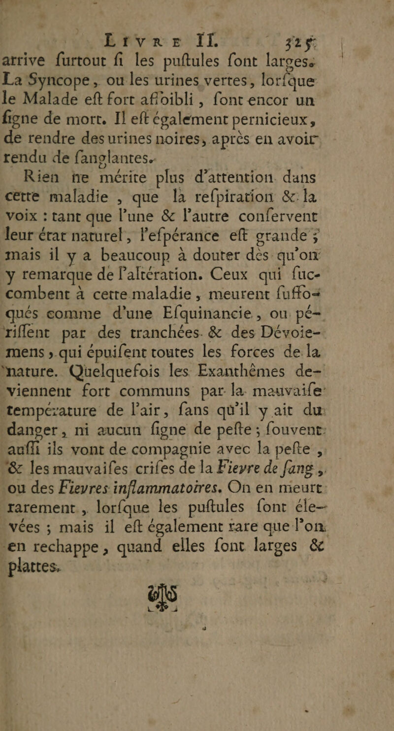 Re NT L TENUE LT 22% arrive furtout fi les puftules font largess La Syncope, ou les urines vertes, lorfque le Malade eft fort afoibli, font encor un figne de mort. Il eft également pernicieux, de rendre des urines noires, après en avoir” rendu de fanglantes.. | | Rien ne mérite plus d'attention dans cette maladie , que la refpiration &amp;:la voix : tant que l’une &amp; l’autre confervent leur érar naturel, lefpérance eft grande ; mais il y a beaucoup à douter des qu'on y remarque de Paltération. Ceux qui fuc- combent à cetre maladie, meurent fuffoa qués comme d’une Efquinancie, ou pé- riflent par des tranchées. &amp; des Dévoie- mens ; qui épuifent toutes les forces de la Mature. Quelquefois les Exanthèmes de- viennent fort communs par la mauvaife: tempezature de l'air, fans qü'il y ait du: dancer, ni aucun figne de pefte ; fouvent: auffi ils vont de compagnie avec la pelte , 18: les mauvailes criles de la Fieyre de fang ,, ‘ou des Fievres inflammatoires. On en meurt -rarement., lorfque les puftules font éle- vées ; mais il eft également rare que l’on ven rechappe , quand elles font larges &amp; plattes.