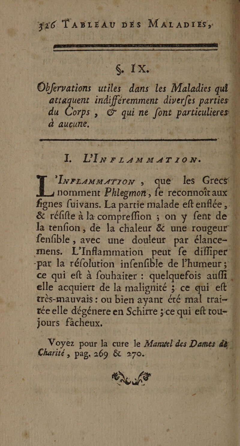 % 326 TABLEAU DES MALADIES; ER .4 vi Obfervations utiles dans les Maladies qui w attaquent indifféremment diverfes parties % * . Q pe RAT QE du Corps , © qui ne font particulieres, ÿ a aucune. | À Ne LI L k, 7 ne, 2. ? : + TO 'lvrranmarron , que les Grecs nomment Phlesmon:, fe reconnoïtaux fignes fuivans. La partie malade eftenflée, « &amp; rélifte à la compreffion ; on y fent de la tenfion, de la chaleur &amp; une rougeur « fenfible , avec une douleur par élance- k “ mens. L’Inflammation peut fe diffiper -pat la réfolution infenfible de l'humeur ; « ce qui eft à fouhaiter : quelquefois aufli elle acquiert de la malignité 3 ce qui eft « très-mauvais : ou bien ayant été mal trai= w tée elle dégénere en Schirre ;ce qui eft tou- w jours fâcheux, ? $ F- 2 “Te ne … Voyez pour la cure le Manwel des Dames dà Charité, pag. 269 &amp; 270. 4 {