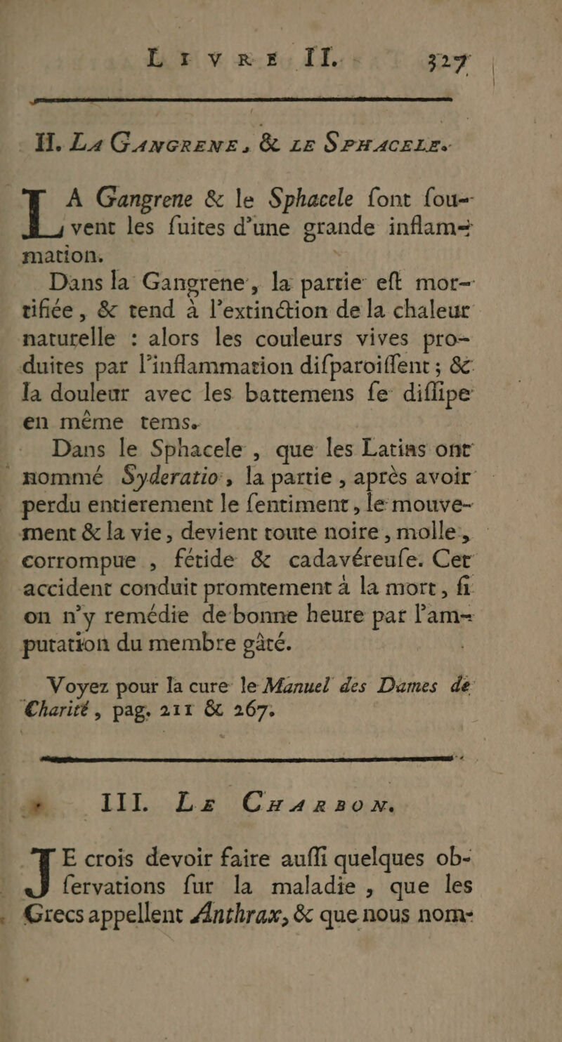 H, La Gancrens, & Le Se AN REE A Gangrene & le Sphacele font fou- vent les fuites d’une grande inflam= mation. Dans la Gangrene, la partie eft mor- tifiée, & tend à l’extinétion de la chaleur naturelle : alors les couleurs vives pro- duites par l’inflammation difparoiffent ; &c: la douleur avec les battemens fe diflipe en même tems. Dans le Sphacele , que les Latias ont nommé Syderatio, la partie , après avoir perdu entierement le fentiment , le mouve- ment & la vie, devient toute noire , molle, corrompue , fétide & cadavéreufe. Cer accident conduit promtement à la mort, fi on n’y remédie de bonne heure par lam- putation du membre gâté. Voyez pour la cure le Manuel des Dumes de: Charité, pag. 211 & 267. . LL A UC 4 x No J E crois devoir faire aufli quelques ob- | fervations fur la maladie , que les . Grecs appellent Anrhrax, & que nous norm-