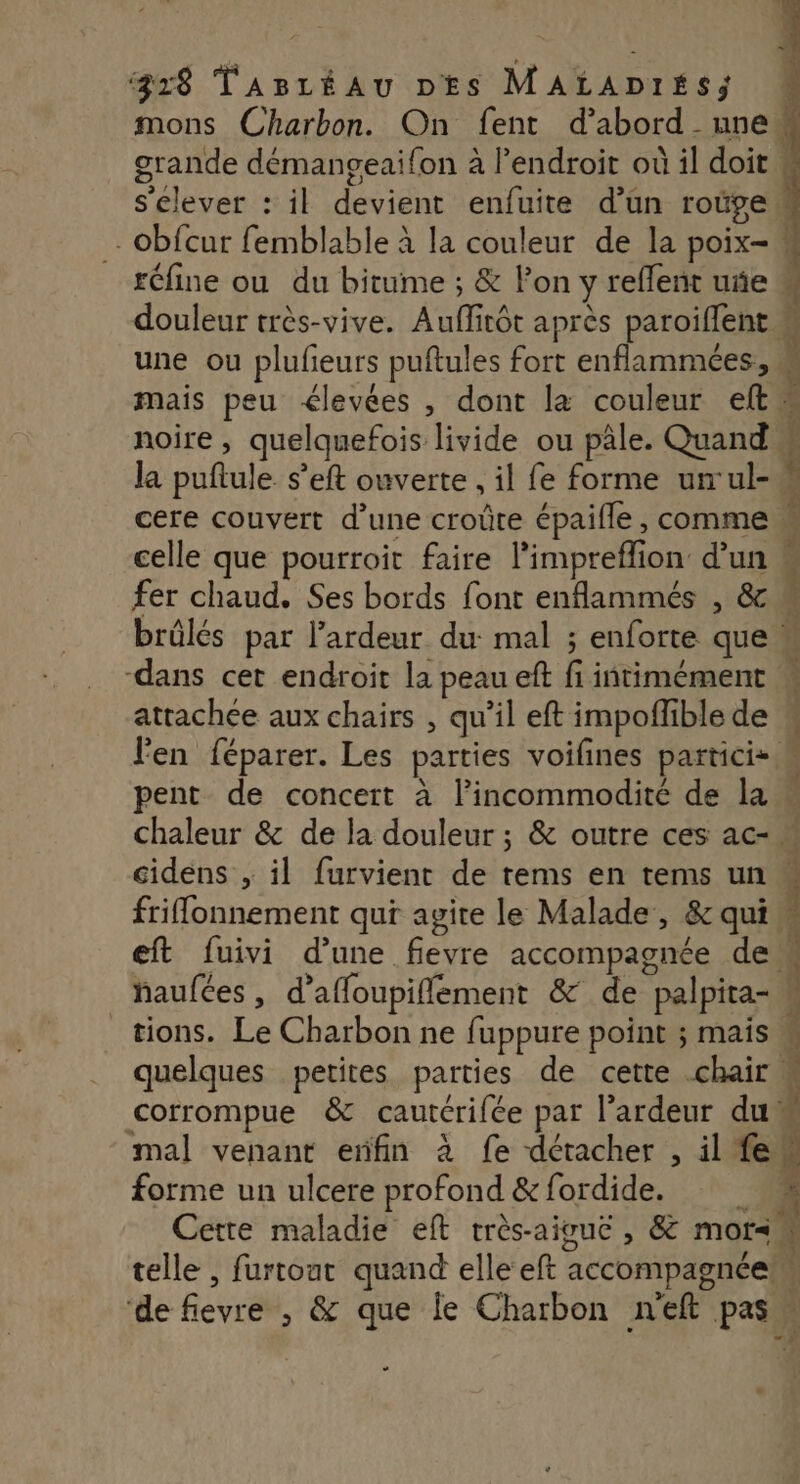 mons Charbon. On fent d’abord une grande démangeai{on à l'endroit où il doit s'élever : il devient enfuite d’un roûgew“ - obfcur femblable à la couleur de la poix- réfine ou du bitume ; &amp; lon y reffent uñe w douleur très-vive. Auflitôt après paroiflent M une ou plufeurs puftules fort enflammées, à mais peu élevées , dont la couleur eltw noire , quelquefois livide ou pâle. Quand È la puftule. s’eft ouverte , il fe forme urrul- À cere couvert d’une croûte épaifle, comme celle que pourroit faire l’impreflion d’un « fer chaud. Ses bords font enflammés , &amp; brülés par l’ardeur du mal ; enforte que» -dans cet endroit la peau eft fi iñtimément attachee aux chairs , qu’il eft impoflible de l'en féparer. Les parties voifines particis. pent de concert à l’incommodité de la « chaleur &amp; de la douleur ; &amp; outre ces ac- ” cidens , il furvient de tems en tems un friffonnement qui agite le Malade, &amp; qui ; à RE À eft fuivi d’une fievre accompagnée dci ÿ s + ! ordienttriant haufées, d’affoupiflement &amp; de palpita- à tions. Le Charbon ne fuppure point ; mais. quelques petites parties de cette chair corrompue &amp; cautérifée par l’ardeur du mal venant erifin à fe détacher , il fe À forme un ulcere profond &amp;fordide. À Cette maladie eft très-aiguc , &amp; mor< É telle , furtout quand elle eft accompagnée ‘de fievre ; &amp; que Îe Charbon neft pas