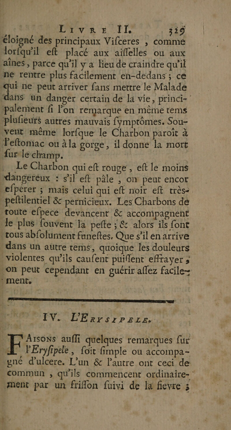 AVE IL 39 éloigné des principaux Vifceres , comme lorfqu'il eft placé aux aïflelles ou aux aînes , parce qu'il y a lieu de craindre qu'il ne rentre plus facilement en-dedans ; ce qui ne peut arriver fans mettre le Malade dans un danger certain de la vie, princi-’ palement fi l'on remarque en même tems plufieurs autres mauvais fymptômes. Sou- velit même lorfque le Charbon paroit à Peftomiac ou à la gorge , il donne la mort fur le champ. | Le Charbon qui eft rouge, eft le moins dangeréux : s’il eft pâle , on peut encor _efpérer ; mais celui qui eft noir eft rrès- peltilentiel &amp; pernicieux. Les Charbons de toute efpece devancent &amp; accompagnent le plus fouvent la pefte ; &amp; alors ils font -cous abfolument funeftes, Que s’il en arrive dans un autre tems, quoique les douleurs violentes qu’ils caufent puiflent effrayer ; on peut cependant en guérir aflez facile : MENT | » IV. L'ErrsrPzzez. k VArsoNs aufli quelques remarques {ur A lEryfipde, {oïit fimple où accompa- gnc d’ulcere. L'un &amp; l'autre ont ceci de commun ; qu'ils commencent ordinaire- * ment par un frilon fuivi de la fievre 3
