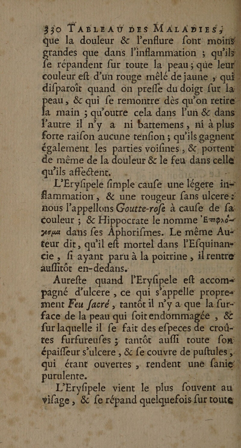 ; 330 TABLEAU DES MALABIESS W que la douleur &amp; l’enflure font moirÿ À grandes que dans linflammation ; qu'ils, fe répandent fur toute la peau; que leurs couleur eft d’un rouge mêlé de jaune ; qui - difparoïît quand on prefle du doigt fut la pra ; &amp; qui fe reniontre dès qu’on retire” a main ; qu'outre cela dans l’un &amp; dans l'autre il ny à ni battemens, ni à plus” forte raifon aucune tenfion ; qu’ils gagnent également les parties voifines., &amp;; portent de même de la douleur &amp; le feu dans celle” qu'ils affe@éent. . tue SE L’Eryfpele fimple caufé une légere in flammation, &amp; une rougeur fans ulceres# nous l’appellons Goutte-rofe à caule de fa couleur ; &amp; Hippocrate le nomme ‘Empro=s jou dans fes Aphorifmes. Le même Au. teur dit, qu’il eft mortel dans l'Efquinans: cie, fi ayant paru à la poitrine , ilrentre auffitôt en-dedans. | Aurefte quand PEryfpele eft accom= pagné d’ulcere , ce qui s'appelle propres » ment Feu facré , tantôt il n’y a que la-fur- face de la peau qui foitendommagée , &amp; . fur laquelle il fe fait des efpeces de croû-. tes furfureufes > tantôt aufli toute {om épaiffeur s’ulcere , &amp; fe couvre de puftules:,… qui étant ouvertes , rendent une faniew purulente. | 5,0 Te Ve L’Eryfpele vient le plus fouvent au vifage, &amp; fe répand quelquefois fur toute # t ..