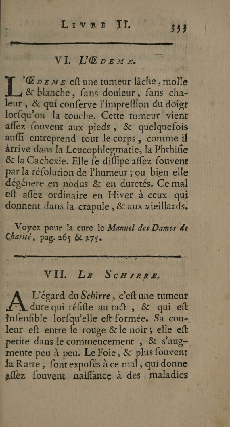 Livres TI. #33 VI. L'Gprmz. | Œpzsmes eft une tumeur lâche, molle Lu &amp; blanche, fans douleur, fans cha- leur , &amp; qui conferve limpreflion du doigt lorfqu’on la touche. Cette tumeur vient aflez fouvent aux pieds, &amp; quelquefois aufli entreprend rout le corps, comme il ârrive dans la Leucophlesmatie, la Phthifie &amp; la Cachexie. Elle fe diffipe affez fouvene par la réfolution de l'humeur ; ou bien elle dégénere en nodus &amp; en duretés. Ce mal eft aflez ordinaire en Hiver à ceux qui donnent dans la crapule , &amp; aux vieillards, Voyez pour la cure le Manuel des Dames de Charité, pag. 26$ &amp; 275. VII Lz Scxrreez. L’égard du Schirre , c’eftune tumeur A dure qui réfifte autact , &amp; qui eft infenfble lorfqu'elle eft formée. Sa cou- leur eft entre le rouge &amp; le noir ; elle eft petite dans le commencement , &amp; s’aug- mente peu à peu. Le Foie, &amp; plus fouvent a Ratre , fontexpofés à ce mal ; qui donne allez fouvent naiflance à des maladies