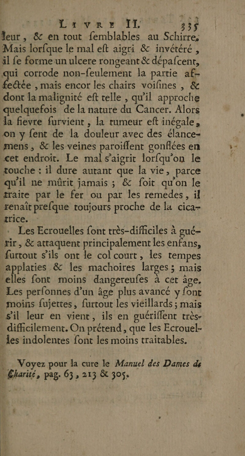 Liver II 33$ leur, & en tout femblables au Schirre, Mais lorfque le mal eft aigri & invétéré, äl fe forme un ulcere rongeant & dépafcent, qui corrode non-feulement la partie af- fetée , mais encor les chairs voilines , & dont la malignité eft telle , qu'il approche quelquefois de la nature du Cancer. Alors Ja fievre furvient , la rumeur eft inégale, on y {ent de la douleur avec des élance- mens , & les veines paroiflent gonflées en cet endroit. Le mal s’aigrit lorfqu'on le touche : il dure autant que la vie, parce qu'il ne mûrit jamais ; & foit quon le traite par le fer ou par les remedes, il renait prefque toujours proche de la cica- trice. . Les Ecrouelles font très-difhciles à guc- xir, & attaquent principalement les enfans, furtout s'ils ont le col court, les tempes applaries & les machoires larges ; mais telles font moins dangereufes à cet âve, Les perfonnes d’un âge plus avancé y font moins fujettes, furtout les vieillards ; mais » s'il leur en vient, ils en guériflent très- » difficilement. On prétend, que les Ecrouel- les indolentes font les moins traitables. . Voyez pour la cure le Manuel des Dames de … Éharué, pag. 63, 213 & 305.