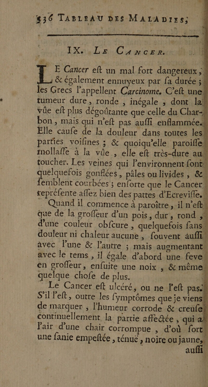 &amp; IX. Lz Cancer. E Cancer eft un mal fort dangereux ; &amp; également ennuyeux par fa durée ; es Grecs l'appellent ere non C’eft une tumeur dure, ronde , inégale ; dont la! vüe eft plus dégoñtante que celle du Char bon, mais qui n’eft pas aufli enflammée Elle caufe de la douleur dans toutes les parties voifines ; &amp; quoiqu’elle paroifle: mollafle à la vie , elle eft très-dure au toucher. Les veines qui l’environnent fonts non gonflées, pâles oulivides , &amp; L emblent courbées ; enforte que le Cancers sepréfente aflez bien des pattes d’Ecrevifle. . Quand il commence à paroître, il n’efts que de la groffeur d’un pois, dur, rond d’une couleur obfcure , quelquefois fans. douleur ni chaleur aucune , fouvent auf. avec l’une &amp; l’autre ; mais augmentant avec le tems , il égale d’abord une fever en grofleur, enfuite une noix , &amp; même. de marquer ; l’humeur corrode &amp; creufe continuellement la partie affe@te , qui à Pair d’une chair corrompue , d’où fort” une fanie empeñtée , ténuë , noire ou june auf