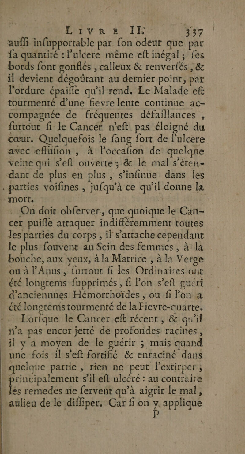 Live x IE n3 auffi infupportable par fon odeur que par fa quantité : l’ulcere même eft inégal; fes bords font gonflés , calleux &amp; renverfés , &amp; il devient dégoûtant au dernier point, par lordure épaifle qu’il rend. Le Malade eft tourmenté d’une fevre lente continue ac- compagnée de fréquentes défaillances , furtout fi ke Cancer n'eft pas éloigné du cœur. Quelquefois le fang fort de l’ulcere avec «flufion , à l’occafion de quelque veine qui s’eft ouverte; &amp; le mal s’éten- dant de plus en plus , s’infinue dans les . parties voifines , jufqu’à ce qu’il donne la mort. On doit obferver, que quoique le Can- cer puifle attaquer indifféremment toutes les parties du corps , il s'attache cependant le plus fouvent au Sein des femmes, à là bouche, aux yeux, à la Matrice , à la Verge ou à l'Anus, furtout fi les Ordinaires ont été longtems fupprimés , fi l’on s’eft guéri d’anciennnes Hémorrhoïdes , ou fi Pon a été longrems tourmenté de la Fievre-quarte. Lorfque le Cancer eft récent, &amp; qu'il . n'a pas encor jetté de profondes racines, il y a moyen de Île guérir ; mais quand une fois il s’eft fortifié &amp; enraciné dans quelque partie , rien ne peut lextirper ; principalement s’il eft ulcéré : au contraire fe remedes ne fervent qu'a aigrir le mal, aulieu de le diffiper. Car fi on y. applique F