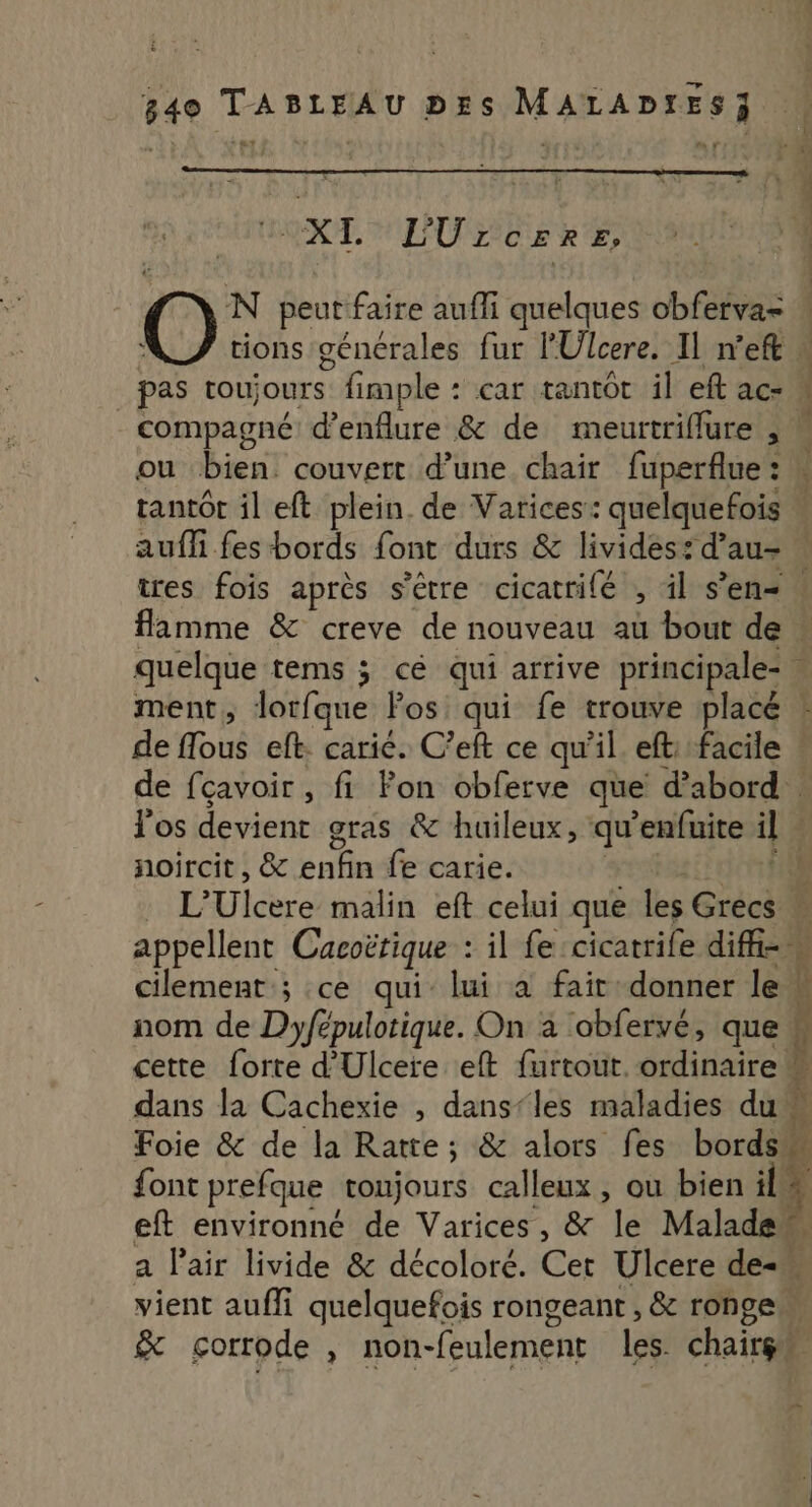 CGT, FOLEURE CERE) Es O N peut faire auffi quelques obferva= _ pas toujours. fimple : car tantôt il eft ac- compagné d’enflure &amp; de meurtriflure , ou bien. couvert d’une chair fuperflue : tantôt il eft plein. de Varices: quelquefois auffi fes bords font durs &amp; livides: d’au- flamme &amp; creve de nouveau au bout de ment, lorfque Fos qui fe trouve placé Vos devient gras &amp; huileux, qu’enfuite il noircit, &amp; enfin fe carie. nom de Dyfépulotique. On à obfervé, que font prefque toujours calleux, ou bien il; eft environné de Varices, &amp; le Malade vient auffi quelquefois rongeant , &amp; ronge &amp; çorrode , non- feulement Les. chaire,