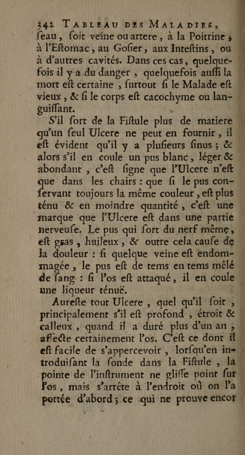 feau, foit veine ouartere, à la Poitrine s : à l'Eflomac , au Gofier, aux Inteftins, ou . à d’autres cavités. Dans ces cas, quelque- fois 4} y a du danger ; quelquefois auffi la « mort eft certaine , furtout fi le Malade eft “ vieux , &amp; fi le corps eft cacochyme ou lan- guiffant. Le S'il fort de la Fiftule plus de matiere # qu'un feul Ulcere ne peut en fournir , il eft évident qu'il y a plufieurs finus ; &amp; alors s’il en coule un pus blanc, léger &amp;  abondant , c’eft figne que l'Ulcere n'eft | que dans les chairs : que fi le pus con- fervant toujours la même couleur , eft plus ténu &amp; en moindre quantité, c’eft une marque que l’Ulcere eft dans une partie nerveufe. Le pus qui fort du nerf même, éft gas , huileux , &amp; outre cela caufe de Ja douleur : fi quelque veine eft endom- magée , le pus eft de tems entems mêlé \ de fang : fi Pos eft attaqué, il en coule | une liqueur ténuë. 1 Aurefte tout Ulcere , quel qu'il foit , » principalement s’il eft profond , étroit &amp; calleux , quand il à duré plus d'un an , « aflete certainement los. C’eft ce dont il eft facile de s’appercevoir , lorfqu’en in troduifant la fonde dans la Fiftule , la pointe de linftrument ne glifle point fur“ Pos, mais s’arrêre à l’endroit où on la « portée d’abord; ce qui ne prouveencor » eo