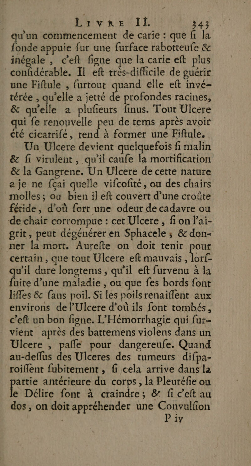 u'un commencement de carie : que fi la Hnde appuie fur une furface rabotteufe & inégale , c'eft figne que la carie eft plus confidérable. Il eft très-difficile de guérir une Fiftule , furtout quand elle eft inve- térée , qu’elle a jetté de profondes racines, & qu'elle a plufeurs finus. Tout Ulcere qui fe renouvelle peu de tems après avoir été cicatrilé, tend à former une Fiftule, Un Ulcere devient quelquefois fi malin & fi virulent, qu'il caufe la mortification & la Gangrene. Un Ulcere de cette nature a je ne fçai quelle vifcofité, ou des chairs molles ; ou bien il eft couvert d’une croûre fétide, d’où fort une odeur de cadavre ou de chair corrompue : cet Ulcere , fi on l’ai- gtit, peut dégénérer en Sphacele ; & don- ner la mort. Aurefte on doit tenir pour certain , que tout Ulcere eft mauvais, lorf- u’il dure lonotems, qu'il eft furvenu à la dite d’une maladie , ou que fes bords font liffes & fans poil. Si les poils renaiflent aux environs de l'Ulcere d’où ils font tombés, c’eft un bon figne. L’'Hémorrhagie qui fur- vient après des barttemens violens dans un Ulcere , pale pour dangereufe. Quand _au-deffus des Ulceres des tumeurs difpa- roiflent fubitement , fi cela arrive dans la artie antérieure du corps, la Pleuréfie ou e Délire font à craindre; & fi c’eft au dos , on doit appréhender une Convulfion P iv