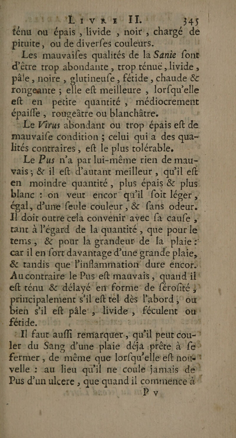 OA Pit List FLAT LE Gas | ténu ou épais , livide , noir , chargé de pituite, ou de diverfes couleurs. | * Les mauvailes qualités de la Sanie font d’être trop abondante, trop ténue, livide , pâle, noire , glutineufe, fétide , chaude &amp; rongéante ; elle eft meilleure , lorfqu’elle eft en petite quantité, médiocrement épaifle, rougeâtre ou blanchâtre. | Le Virus abondant ou trop épais eft de mauvaife condition ; celui qui a des qua- liés contraires , eft le plus tolérable, Le Pus n’a par lui-même rien de mau- vais; &amp; il eft. d'autant meilleur , qu'il eft en moindre quantité, plus épais &amp; plus blanc : on veut encor qu'il foit léger, égal, d’une feule couleur , &amp; fans odeur. Il doit outre cela convenir avec fa caufe , tant à l'égard de la quantité , que pour le tems, &amp; pour la grandeur de fa plaie: car il en fort davantage d’une grande plaie, &amp; tandis que Pinflammation dure éncor:! Au contraire le Pus’eft mauvais, quand il eft ténu &amp; délayé ent forme de férofité } principalement s’il'eft tel dès Pabord ; où bien s'il eft pâle‘; livide, féculent où! . féride. d CPROTESTRO 21 * Il faut aufli remarquer, qu’il peut cou-* ler du Sang d’une plaie déja .prêre à fe” fermer , de même que lorfqu’elle eft noie velle : au lieu qu'il ne coule jamais de Pus d’un ulcere , que quand il commiénce à ” :