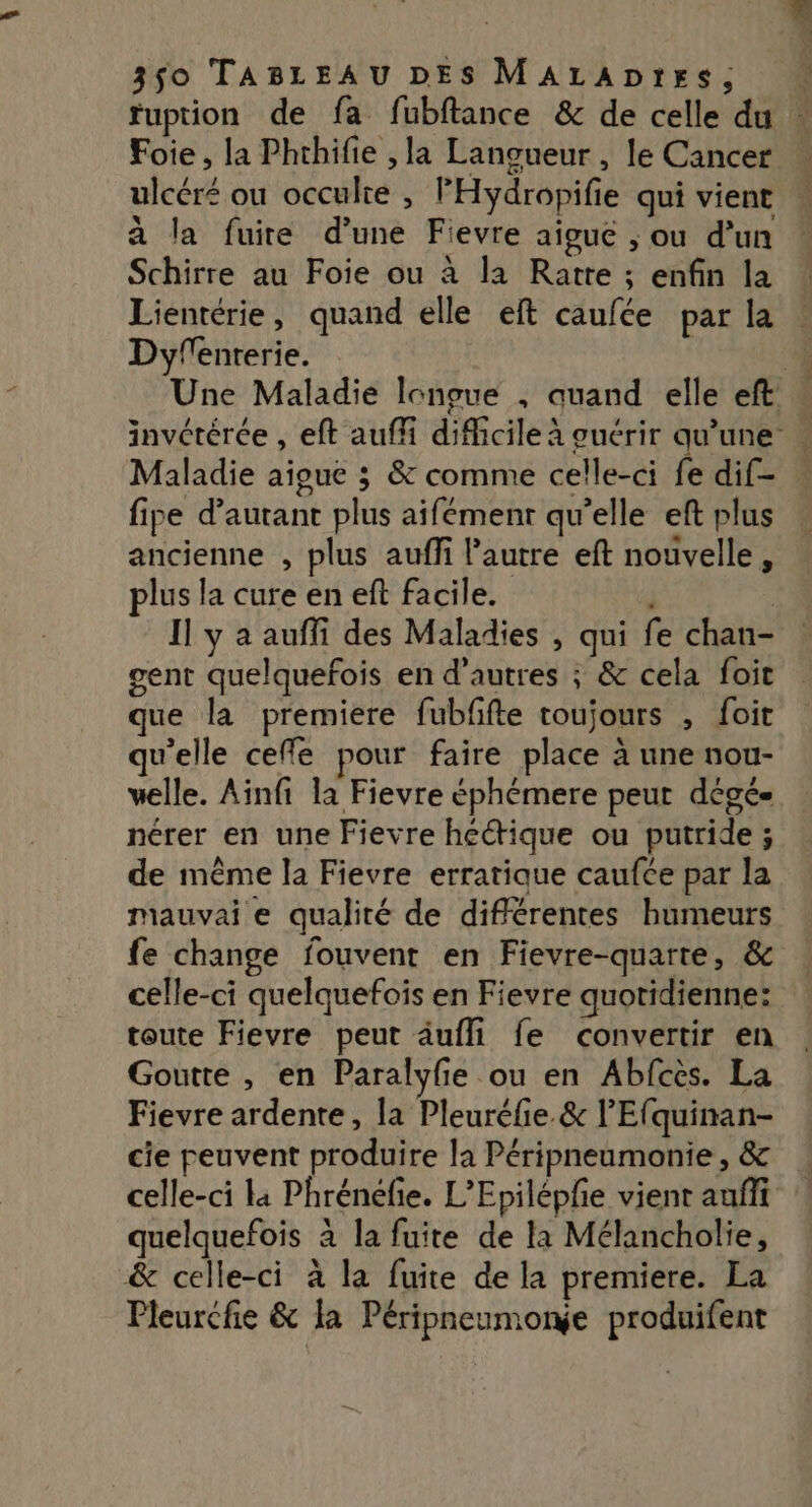 fuption de fa fubftance &amp; de celle du Foie, la Phthifie , la Lanoueur , le Cancer ulcéré ou occulte , FHydropifie qui vient à la fuite d’une Fievre aigue ; ou d’un Schirre au Foie ou à la Ratre ; enfin la Lientérie, quand elle eft caufée par la Dyfenrerie. Une Maladie lonoue , quand elle eft: invétérée , eft auff difficile à guérir qu'une Maladie aioue 3 &amp; comme celle-ci fe dif- fipe d’autant plus aifémenr qu’elle eft plus ancienne , plus auffi l’autre eft nouvelle, plus la cure en ef facile. à Il y a auffi des Maladies , qui fe chan- gent quelquefois en d’autres ; &amp; cela foit que la premiere fubfifte toujours , foit qu'elle cefle pour faire place à une nou- welle. Ainfi la Fievre éphémere peut dégé nérer en une Fievre hcétique ou putride ; de même la Fievre erratique caufce par la mauvai e qualité de différentes humeurs fe change fouvent en Fievre-quarte, &amp; celle-ci quelquefois en Fievre quotidienne: toute Fievre peut äufli fe convertir en Goutte , en Paralyfie ou en Abfces. La Fievre ardente, la Pleuréfie. &amp; l’Efquinan- cie peuvent produire la Péripneumonie , &amp; celle-ci la Phrénéfie. L’Epiléphe vient auffi quelquefois à la fuite de la Mélancholie, &amp; celle-ci à la fuite de la premiere. La Pleurcfie &amp; la Péripneumonge produifent