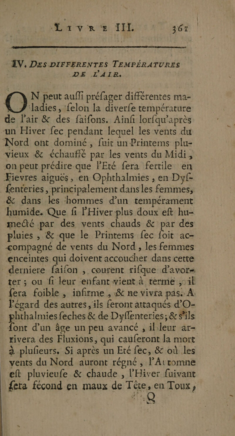 / ŒV, DES DIFFERENTES TEMPÉRATURES DE L'AIR. O N peut aufli préfager différentes ma- VZJ ladies, felon la diverfe température de l'air &amp; des faifons. Ainf lorfqu’après -un Hiver fec pendant lequel les vents du Nord ont dominé, fuit un Printems plu- vieux &amp; €chaufié par les vents du Midi, on peut prédire que l'Eté fera fertile en Fievres aigués, en Ophthalmies , en Dyf- fenteries, principalement dans les femmes, &amp; dans les hommes d’un tempérament humide. Que fi l'Hiver plus doux eft hu- meté par des vents chauds &amp; par des pluies , &amp; que le Printems fec {oit ac- -<ompagné de vents du Nord , les femmes enceintes qui doivent accoucher dans cette derniere faifon , courent rifque d’avors ter ; ou fi leur enfant vient à terme il fera foible, infirme , &amp; ne vivra pas À. l'égard des autres, ils feront attaqués d’O- phthalmies feches &amp; de Dyflenteries; &amp; s'ils {ont d’un âge un peu avancé , il leur ar- rivera des Fluxions, qui cauferont la mort à plufieurs. Si après un Eté fec, &amp; où les vents du Nord auront régné , lArromne eft pluvieufe &amp; chaude , l’Hiver fuivant fera fécond en maux de Téte, en Toux, 13