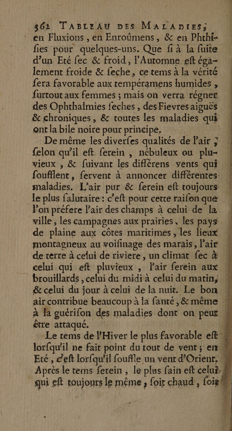 en Fluxions , en Enroûmens, &amp; en Phtht- fies pour quelques-uns. Que fi à la fuite d’un Eté fec &amp; froid, lAuromne eft éga- lement froide &amp; feche, ce tems à la vérité fera favorable aux rempéramens humides , furtout aux femmes ; mais on verra régner des Ophthalmies feches , des Fievres aiguës &amp; chroniques, &amp; routes les maladies qui ont la bile noire peur principe. De même les diverfes qualités de Pair ; felon qu’il eft ferein , nébuleux ou plu- vieux , &amp; fuivant les diflérens vents qui foufflent, fervent à annoncer différentes: maladies. L'air pur &amp; ferein eft toujours le plus faluraire : c’eft pour cette raifon que Fon prefere l'air des champs à celui de la ville , les campagnes aux prairies, les pays de plaine aux côtes maritimes , les lieux montagneux au voifinage des marais, l’air de terre à celui de riviere, un climat fec à celui qui eft pluvieux , Pair ferein aux brouillards , celui du midi à celui du matin, &amp; celui du jour à celui de la nuit. Le bon air contribue beaucoup à la fante , &amp; même : être attaqué.