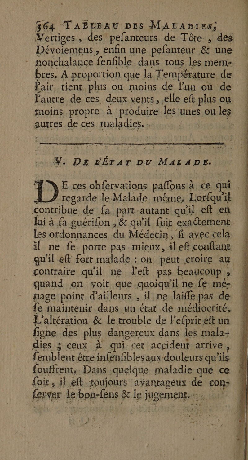 Vertiges , des pefanteurs de Tête. , des Dévoiemens » Enfin une pefanteur &amp; une nonchalance fenfible dans tous les mem- bres. À proportion que la Température de Vair tient plus ou moins de lun ou de Pautre de ces. deux vents, elle eft plus ou moins propre à produire les unes ou les autres de ces maladies. | | | ALT 2 4 V. Ds z'ÉrAT pv MAEA DE} D E ces obfervations paffons à à ce qui regarde le Malade même; Lorfqu'il contribue de fa paït-autant qu'il eft en lui à fa guérifon , &amp; qu'il fuit exactement les ordonnances du Médecin, fi avec cela il ne fe porte pas mieux, ileft conftant qu'il eft fort malade : on peut croire au contraire qu'il ne J’eft pas beaucoup : quand on voit que quoiqu'il ne fe mé- nage point d’ailleurs , il ne laifle pas de fe maintenir dans un état de médiocrité, L’altération &amp; le trouble de lefprir eft un f ipne des plus dangereux dans des mala- ies 3 ceux à qui cet accident arrive, £emblent être infenfiblesaux douleurs qu'ils {ouffrent.. Dans quelque maladie que ce {oi , il.eft toujours avantageux de con ferver le bon-fens &amp;le) jugement | à à