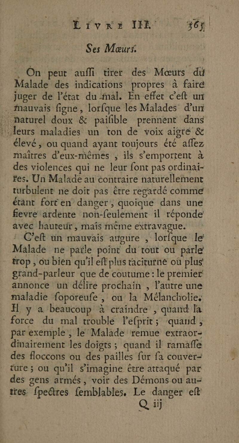 É rose DR 56 Ses Moœurs. . On peut auffi tirer des Mœuts du Malade des indications propres à faire juger de l’état du mal. En effet c’eft un . mauvais figne, lorfque les Malades d'un : naturel doux & pailble prennent dans :: leurs maladies un ton de voix aigré & élevé, ou quand ayant toujours été affez maitres d'eux-mêmes ; ils s’emportent à des violences qui ne leur font pas ordinai- fes. Un Malade au contraire naturellement turbulent ne doit pas être regardé comme étant fort en danger, quoique dans une fievre ardente non-feulement il réponde avec hauteur, maïs même extravague. C’eft un mauvais attoure , lorfque le Malade ne pafle point du tout ou parle trop , ou bien qu'il eft plus taciturhé ou plus grand-parleur que de coutume : le premier annonce un délire prochain , l’autre une maladie foporeufe , où la Mélancholies H, y a beaucoup à craindre , quand la force du mal trouble Pefprit; quand, par exemple , le’ Malade remue extraor- dinairement les doigts ; quand il ramañle des floccons ou des pailles fur fa couver- ture ; ou qu'il s’imagine être attaqué par des gens armés, voir des Démons ou au- tres. fpeëtres femblables, Le danger eft