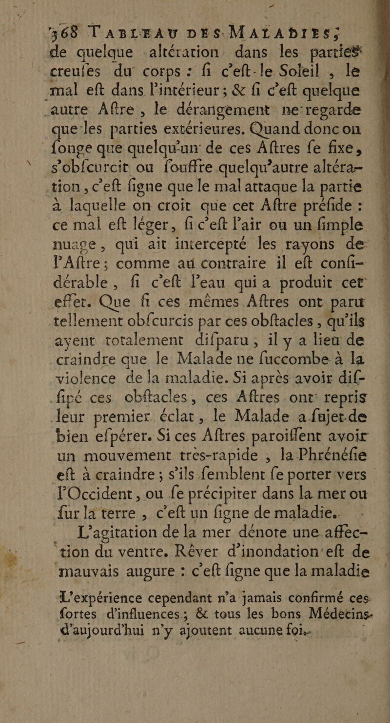 de quelque altération dans les parties creutes du corps : fi c’eft-le Soleil , le mal eft dans l’intérieur ; & fi c’eft quelque que:les parties extérieures. Quand doncon ne que quelqu'un de ces Aftres fe fixe, s’obfcurcit ou fouffre quelqu’autre altéra- tion, c’eft figne que le mal attaque la partie à laquelle on croit que cet Aftre préfide : ce mal eft léger, fic’eft l'air ou un fimple nuage , qui ait intercépté les rayons de PAftre; comme at contraire il eft confi- dérable, fi c'eft l’eau qui a produit cet’ efer. Que fi ces mêmes Aftres ont paru tellement obfcurcis par ces obftacles , qu'ils ayent totalement difparu, il y a lieu de craindre que le Malade ne fuccombe à la violence de la maladie. Si après avoir dif- bien efpérer. Si ces Aftres paroillent avoir un mouvement tres-rapide , la Phrénéfie eft à craindre; s'ils femblent fe portervers l'Occident, ou fe précipiter dans la mer ou {ur la terre , c’eft un figne de maladie. L’agitation de la mer dénote une affec- Ê À 2: . tion du ventre. Rêver d'inondation'eft de mauvais augure : c'eft figne que la maladie L'expérience cependant n’a jamais confirmé ces #ortes d'influences; & tous les bons Médecins- d'aujourd'hui n’y ajoutent aucune foi.. |