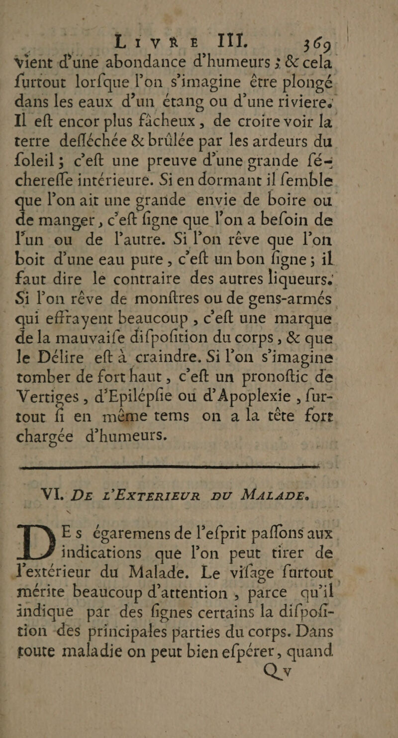Vient d’une abondance d’humeurs ; & cela furtout lorfque lon s’imagine être plongé dans les eaux d’un étang ou d’une riviere. Il eft encor plus ficheux, de croire voir la terre defléchce & brülée par les ardeurs du foleil ; c’eft une preuve d’une grande fé= chereffe intérieure. Si en dormant il femble que l’on ait une grande envie de boire ou de manger, c’eft figne que l’on a befoin de ‘un ou de l’autre. Si l’on rêve que l’on boit d’une eau pure, c’eft un bon figne ; il faut dire le contraire des autres liqueurs. Si l’on rêve de monftres ou de gens-armés qui effrayent beaucoup , c’eft une marque de la mauvaife difpofition du corps , & que le Délire eft à craindre. Si l’on s’imagine tomber de fort haut, c’eft un pronoftic de Vertiges , d’Epilépfe ou d’Apoplexie , fur- tout fi en même tems on a la tête fort chargce d’humeurs. VL DE L'EXTERIEUR DU MALADE. Es égaremens de l’efprit paflons aux indications qué l’on peut tirer de extérieur du Malade. Le vifage fartout mérite beaucoup d’attention ; parce qu'il indique par des fignes certains la difpoii- tion des principales parties du corps. Dans toute maladie on peut bien efpérer, quand V