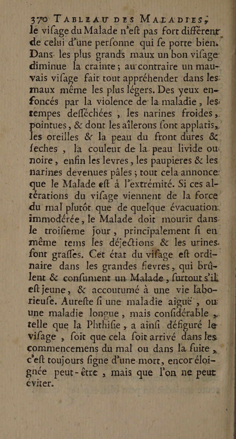 le vifage du Malade n’eft pas fort différent de celui d’une perfonne qui fe porte bien.” Dans. les plus grands maux un bon vifage: diminue là crainte; au'contraire un mau- vais vifage fair tout appréhender dans les: maux même les plus légers. Des yeux en- foncés par la violence de la maladie , les: tempes defléchées , les narines froides pointues , & dont les aîlerons font applaris,. les oreilles & la peau du front dures &. feches , la couleur de la peau livide ou: noire, enfin les levres, les paupieres & les narines devenues pâles ; tout cela:annonce: ue le Malade eft à l'extrémité. Si ces al- térations du vifage viennent de la force du mal plutôt. que de quelque évacuation: immodérée , le Malade doit mourir dans. le troifieme jour, principalement fi en. même tems les déjections & les urines. font grafles. Cet érar du vifage eft ordi- naire dans les grandes fievres, qui brü- lent & confument un Malade, furtout s’ik eftjeune, & accoutumé à une vie labo- rieufe. Aurefte fi une maladie aiguë , ow une maladie longue , mais confidérable .. telle que la Phthife , a ainfi défiguré le vifage , foit que cela foit arrivé dans les commencemens du mal ou dans la fuite , * c'eft toujours figne d’une-mort, encor éloi- gnée peut-être , mais que l’on ne peut éviter.